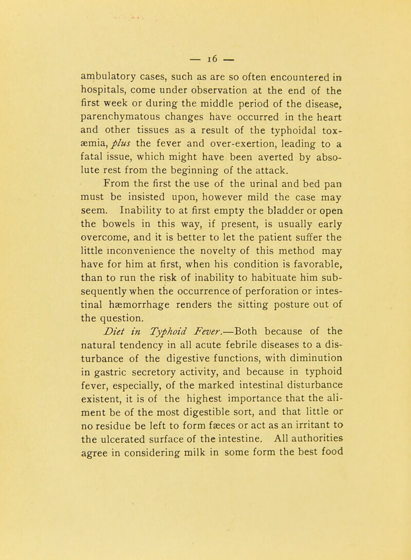 ambulatory cases, such as are so often encountered in hospitals, come under observation at the end of the first week or during the middle period of the disease^ parenchymatous changes have occurred in the heart and other tissues as a result of the typhoidal tox- aemia,the fever and over-exertion, leading to a fatal issue, which might have been averted by abso- lute rest from the beginning of the attack. From the first the use of the urinal and bed pan must be insisted upon, however mild the case may seem. Inability to at first empty the bladder or open the bowels in this way, if present, is usually early overcome, and it is better to let the patient sulTer the little mconvenience the novelty of this method may have for him at first, when his condition is favorable, than to run the risk of inability to habituate him sub- sequently when the occurrence of perforation or intes- tinal haemorrhage renders the sitting posture out of the question. Diet in Typhoid Fever.—Both because of the natural tendency in all acute febrile diseases to a dis- turbance of the digestive functions, with diminution in gastric secretory activity, and because in typhoid fever, especially, of the marked intestinal disturbance existent, it is of the highest importance that the ali- ment be of the most digestible sort, and that little or no residue be left to form faeces or act as an irritant to the ulcerated surface of the intestine. All authorities agree in considering milk in some form the best food