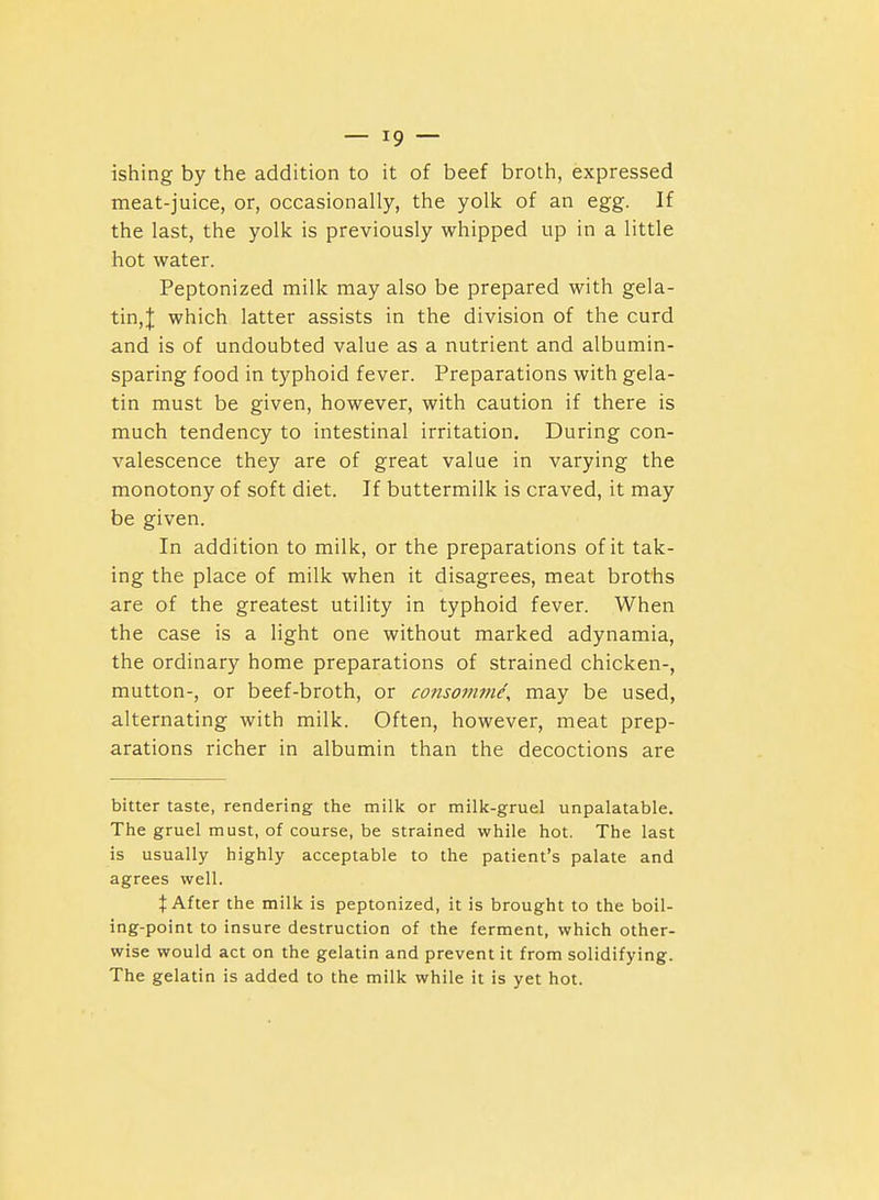 ishing by the addition to it of beef broth, expressed meat-juice, or, occasionally, the yolk of an egg. If the last, the yolk is previously whipped up in a little hot water. Peptonized milk may also be prepared with gela- tin,J which latter assists in the division of the curd and is of undoubted value as a nutrient and albumin- sparing food in typhoid fever. Preparations with gela- tin must be given, however, with caution if there is much tendency to intestinal irritation. During con- valescence they are of great value in varying the monotony of soft diet. If buttermilk is craved, it may be given. In addition to milk, or the preparations of it tak- ing the place of milk when it disagrees, meat broths are of the greatest utility in typhoid fever. When the case is a light one without marked adynamia, the ordinary home preparations of strained chicken-, mutton-, or beef-broth, or conso7mne\ may be used, alternating with milk. Often, however, meat prep- arations richer in albumin than the decoctions are bitter taste, rendering the milk or milk-gruel unpalatable. The gruel must, of course, be strained while hot. The last is usually highly acceptable to the patient's palate and agrees well. t After the milk is peptonized, it is brought to the boil- ing-point to insure destruction of the ferment, which other- wise would act on the gelatin and prevent it from solidifying. The gelatin is added to the milk while it is yet hot.