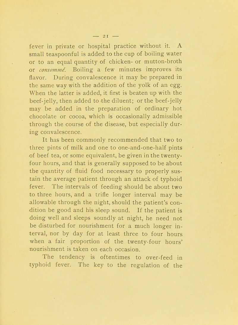 fever in private or hospital practice without it. A small teaspoonful is added to the cup of boiling water or to an equal quantity of chicken- or mutton-broth or consomtni. Boiling a few minutes improves its flavor. During convalescence it may be prepared in the same way with the addition of the yolk of an egg. When the latter is added, it first is beaten up with the beef-jelly, then added to the diluent; or the beef-jelly may be added in the preparation of ordinary hot chocolate or cocoa, which is occasionally admifisible through the course of the disease, but especially dur- ing convalescence. It has been commonly recommended that two to three pints of milk and one to one-and-one-half pints of beef tea, or some equivalent, be given in the twenty- four hours, and that is generally supposed to be about the quantity of fluid food necessary to properly sus- tain the average patient through an attack of typhoid fever. The intervals of feeding should be about two to three hours, and a trifle longer interval may be allowable through the night, should the patient's con- dition be good and his sleep sound. If the patient is doing well and sleeps soundly at night, he need not be disturbed for nourishment for a much longer in- terval, nor by day for at least three to four hours when a fair proportion of the twenty-four hours' nourishment is taken on each occasion. The tendency is oftentimes to over-feed in typhoid fever. The key to the regulation of the