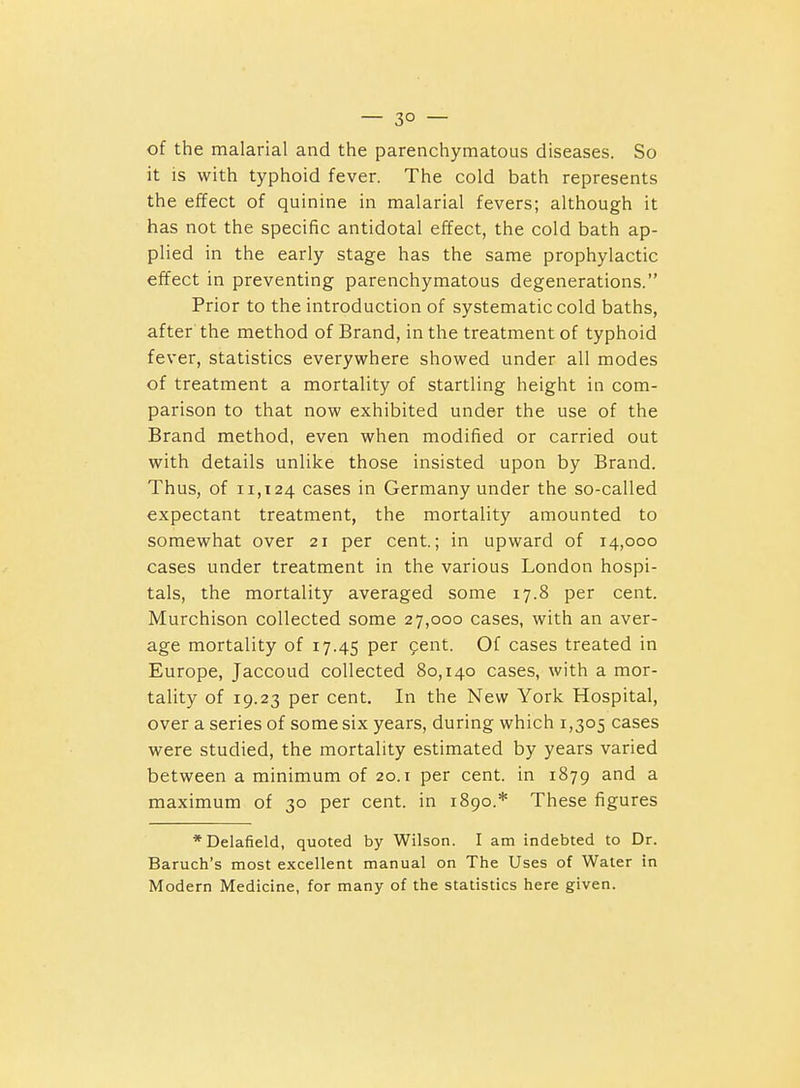 — 3° — of the malarial and the parenchymatous diseases. So it is with typhoid fever. The cold bath represents the effect of quinine in malarial fevers; although it has not the specific antidotal effect, the cold bath ap- plied in the early stage has the same prophylactic effect in preventing parenchymatous degenerations. Prior to the introduction of systematic cold baths, after the method of Brand, in the treatment of typhoid fever, statistics everywhere showed under all modes of treatment a mortality of startling height in com- parison to that now exhibited under the use of the Brand method, even when modified or carried out with details unlike those insisted upon by Brand. Thus, of 11,124 cases in Germany under the so-called expectant treatment, the mortality amounted to somewhat over 21 per cent.; in upward of 14,000 cases under treatment in the various London hospi- tals, the mortality averaged some 17.8 per cent. Murchison collected some 27,000 cases, with an aver- age mortality of 17.45 per fent. Of cases treated in Europe, Jaccoud collected 80,140 cases, with a mor- tality of 19.23 per cent. In the New York Hospital, over a series of some six years, during which 1,305 cases were studied, the mortality estimated by years varied between a minimum of 20.1 per cent, in 1879 and a maximum of 30 per cent, in 1890.* These figures *Delafield, quoted by Wilson. I am indebted to Dr. Baruch's most excellent manual on The Uses of Water in Modern Medicine, for many of tlie statistics here given.