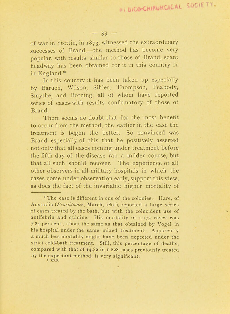 . u.C(KH»P0HC»CAL SOC — 33 — of war in Stettin, in 1873, witnessed the extraordinary successes of Brand,—the method has become very popular, with results similar to those of Brand, scant headway has been obtained for it in this country or in England.* In this country it has been taken up especially by Baruch, Wilson, Sihler, Thompson, Peabody, Smythe, and Borning, all of whom have reported series of cases-with results confirmatory of those of Brand. There seems no doubt that for the most benefit to occur from the method, the earlier in the case the treatment is begun the better. So convinced was Brand especially of this that he positively asserted not only that all cases coming under treatment before the fifth day of the disease ran a milder course, but that all such should recover. The experience of all other observers in all military hospitals in which the cases come under observation early, support this view, as does the fact of the invariable higher mortality of *The case is different in one of the colonies. Hare, of Australia {Practitioner, March, 1891), reported a large series of cases treated by the bath, but with the coincident use of antifebrin and quinine. His mortality in 1,173 cases was 7.84 per cent., about the same as that obtained by Vogel in his hospital under the same mixed treatment. Apparently a much less mortality might have been expected under the strict cold-bath treatment. Still, this percentage of deaths, compared with that of 14.82 in 1,828 cases previously treated by the expectant method, is very significant. 3 RRR