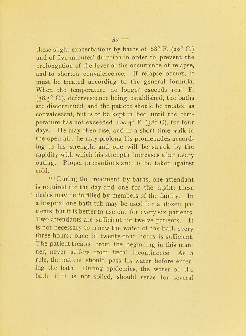 these slight exacerbations by baths of 68° F. (20° C.) and of five minutes' duration in order to prevent the prolongation of the fever or the occurrence of relapse, and to shorten convalescence. If relapse occurs, it must be treated according to the general formula. When the temperature no longer exceeds 101° F. (38.5° C), defervescence being established, the baths are discontinued, and the patient should be treated as convalescent, but is to be kept in bed until the tem- perature has not exceeded 100.4 F. (38° C). for four days. He may then rise, and in a short time walk in the open air; he may prolong his promenades accord- ing to his strength, and one will be struck by the rapidity with which his strength increases after every outing. Proper precautions are to be taken against cold.  ' During the treatment by baths, one attendant is required for the day and one for the night; these duties may be fulfilled by members of the family. In a hospital one bath-tub may be used for a dozen pa- tients, but it is better to use one for every six patients. Two attendants are sufficient for twelve patients. It is not necessary to renew the water of the bath every three hours; once in twenty-four hours is sufficient. The patient treated from the beginning in this man- ner, never suffers from faecal incontinence. As a rule, the patient should pass his water before enter- ing the bath. During epidemics, the water of the bath, if it is not soiled, should serve for several