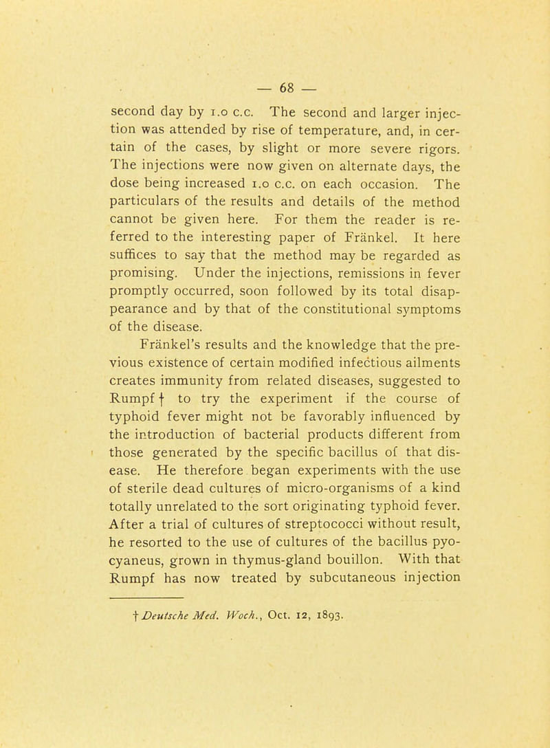 second day by i.o c.c. The second and larger injec- tion was attended by rise of temperature, and, in cer- tain of the cases, by slight or more severe rigors. The injections were now given on alternate days, the dose being increased i.o c.c. on each occasion. The particulars of the results and details of the method cannot be given here. For them the reader is re- ferred to the interesting paper of Frankel. It here suffices to say that the method may be regarded as promising. Under the injections, remissions in fever promptly occurred, soon followed by its total disap- pearance and by that of the constitutional s3TOptoms of the disease. Frankel's results and the knowledge that the pre- vious existence of certain modified infectious ailments creates immunity from related diseases, suggested to Rumpf f to try the experiment if the course of typhoid fever might not be favorably influenced by the introduction of bacterial products different from ' those generated by the specific bacillus of that dis- ease. He therefore began experiments with the use of sterile dead cultures of micro-organisms of a kind totally unrelated to the sort originating typhoid fever. After a trial of cultures of streptococci without result, he resorted to the use of cultures of the bacillus pyo- cyaneus, grown in thymus-gland bouillon. With that Rumpf has now treated by subcutaneous injection