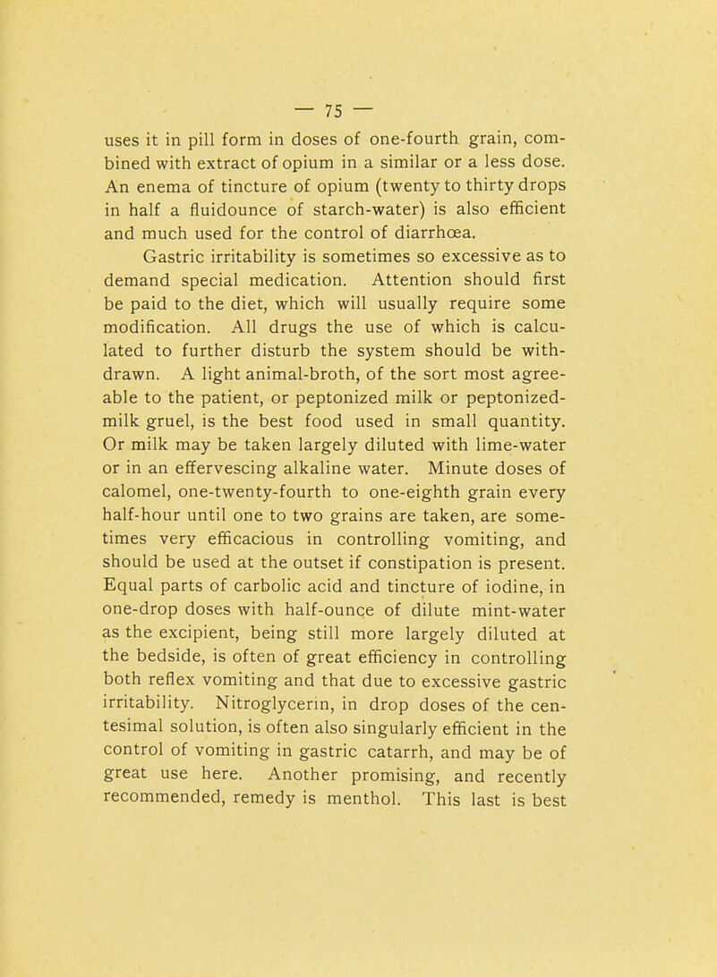 uses it in pill form in doses of one-fourth grain, com- bined with extract of opium in a similar or a less dose. An enema of tincture of opium (twenty to thirty drops in half a fluidounce of starch-water) is also efficient and much used for the control of diarrhoea. Gastric irritability is sometimes so excessive as to demand special medication. Attention should first be paid to the diet, which will usually require some modification. All drugs the use of which is calcu- lated to further disturb the system should be with- drawn. A light animal-broth, of the sort most agree- able to the patient, or peptonized milk or peptonized- milk gruel, is the best food used in small quantity. Or milk may be taken largely diluted with lime-water or in an effervescing alkaline water. Minute doses of calomel, one-twenty-fourth to one-eighth grain every half-hour until one to two grains are taken, are some- times very efficacious in controlling vomiting, and should be used at the outset if constipation is present. Equal parts of carbolic acid and tincture of iodine, in one-drop doses with half-ounce of dilute mint-water as the excipient, being still more largely diluted at the bedside, is often of great efficiency in controlling both reflex vomiting and that due to excessive gastric irritability. Nitroglycerin, in drop doses of the cen- tesimal solution, is often also singularly efficient in the control of vomiting in gastric catarrh, and may be of great use here. Another promising, and recently recommended, remedy is menthol. This last is best