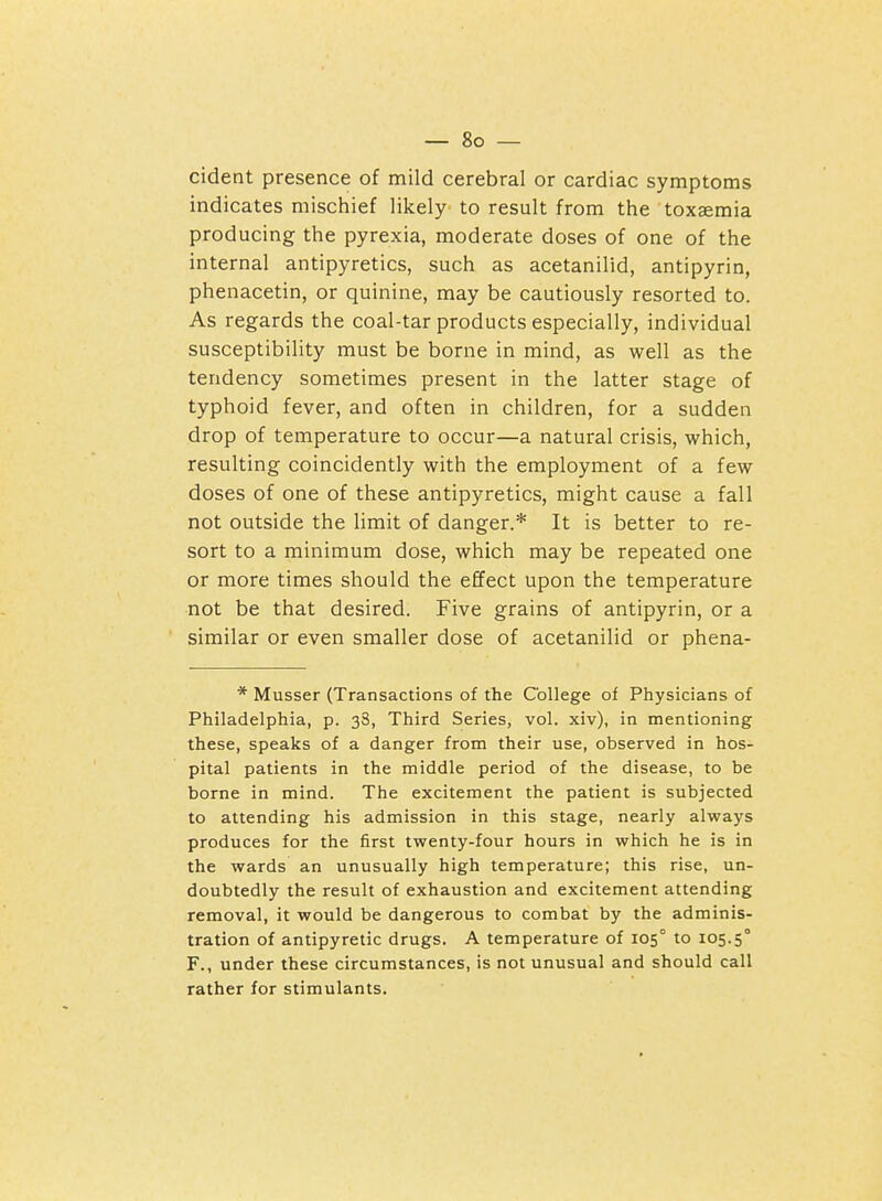 cident presence of mild cerebral or cardiac symptoms indicates mischief likely to result from the toxaemia producing the pyrexia, moderate doses of one of the internal antipyretics, such as acetanilid, antipyrin, phenacetin, or quinine, may be cautiously resorted to. As regards the coal-tar products especially, individual susceptibility must be borne in mind, as well as the tendency sometimes present in the latter stage of typhoid fever, and often in children, for a sudden drop of temperature to occur—a natural crisis, which, resulting coincidently with the employment of a few doses of one of these antipyretics, might cause a fall not outside the limit of danger.* It is better to re- sort to a minimum dose, which may be repeated one or more times should the effect upon the temperature not be that desired. Five grains of antipyrin, or a similar or even smaller dose of acetanilid or phena- * Musser (Transactions of the College oi Physicians of Philadelphia, p. 38, Third Series, vol. xiv), in mentioning these, speaks of a danger from their use, observed in hos- pital patients in the middle period of the disease, to be borne in mind. The excitement the patient is subjected to attending his admission in this stage, nearly always produces for the first twenty-four hours in which he is in the wards an unusually high temperature; this rise, un- doubtedly the result of exhaustion and excitement attending removal, it would be dangerous to combat by the adminis- tration of antipyretic drugs. A temperature of 105° to 105.5° F., under these circumstances, is not unusual and should call rather for stimulants.