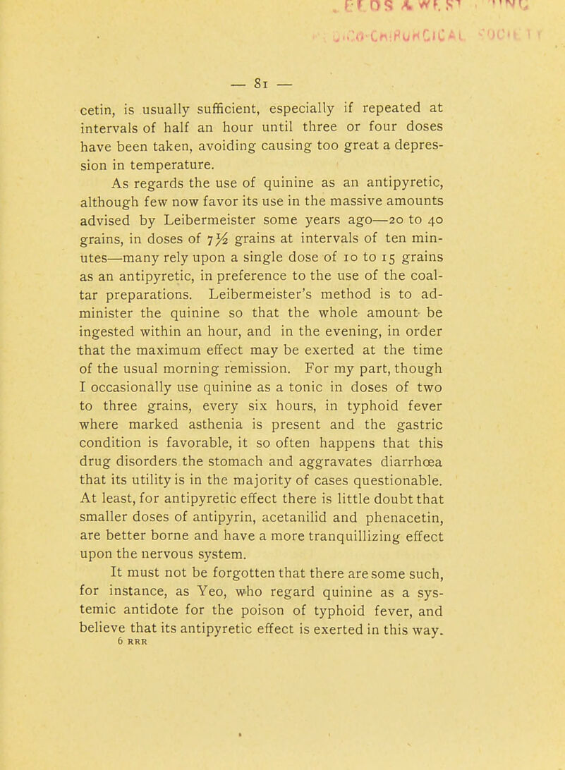 . ..>ChiFUHClCAL — 8i — cetin, is usually sufficient, especially if repeated at intervals of half an hour until three or four doses have been taken, avoiding causing too great a depres- sion in temperature. As regards the use of quinine as an antipyretic, although few now favor its use in the massive amounts advised by Leibermeister some years ago—20 to 40 grains, in doses of 7^ grains at intervals of ten min- utes—many rely upon a single dose of 10 to 15 grains as an antipyretic, in preference to the use of the coal- tar preparations. Leibermeister's method is to ad- minister the quinine so that the whole amount- be ingested within an hour, and in the evening, in order that the maximum effect may be exerted at the time of the usual morning remission. For my part, though I occasionally use quinine as a tonic in doses of two to three grains, every six hours, in typhoid fever where marked asthenia is present and the gastric condition is favorable, it so often happens that this drug disorders the stomach and aggravates diarrhoea that its utility is in the majority of cases questionable. At least, for antipyretic effect there is little doubt that smaller doses of antipyrin, acetanilid and phenacetin, are better borne and have a more tranquillizing effect upon the nervous system. It must not be forgotten that there are some such, for instance, as Yeo, who regard quinine as a sys- temic antidote for the poison of typhoid fever, and believe that its antipyretic effect is exerted in this way. 6 RRR