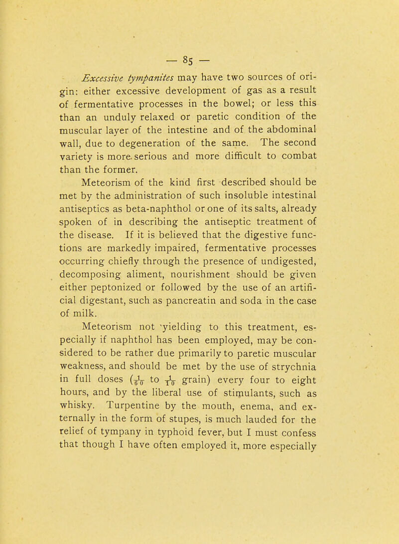 Excessive tympanites may have two sources of ori- gin: either excessive development of gas as a result of fermentative processes in the bowel; or less this than an unduly relaxed or paretic condition of the muscular layer of the intestine and of the abdominal wall, due to degeneration of the same. The second variety is more, serious and more difficult to combat than the former. Meteorism of the kind first described should be met by the administration of such insoluble intestinal antiseptics as beta-naphthol or one of its salts, already spoken of in describing the antiseptic treatment of the disease. If it is believed that the digestive func- tions are markedly impaired, fermentative processes occurring chiefly through the presence of undigested, decomposing aliment, nourishment should be given either peptonized or followed by the use of an artifi- cial digestant, such as pancreatin and soda in the case of milk. Meteorism not 'yielding to this treatment, es- pecially if naphthol has been employed, may be con- sidered to be rather due primarily to paretic muscular weakness, and should be met by the use of strychnia in full doses (^^ to -j-V grain) every four to eight hours, and by the liberal use of stimulants, such as whisky. Turpentine by the mouth, enema, and ex- ternally in the form of stupes, is much lauded for the relief of tympany in typhoid fever, but I must confess that though I have often employed it, more especially