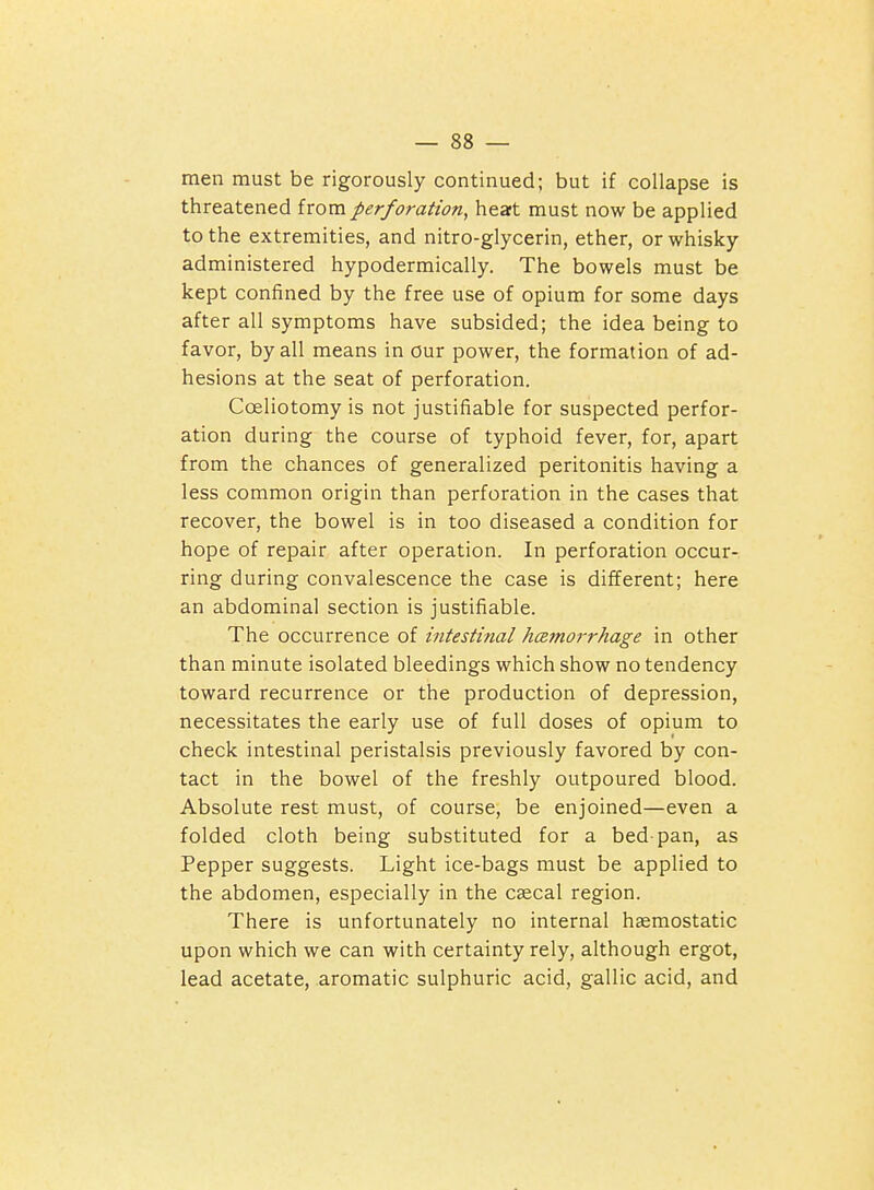 men must be rigorously continued; but if collapse is threatened from perforation, heat must now be applied to the extremities, and nitro-glycerin, ether, or whisky administered hypodermically. The bowels must be kept confined by the free use of opium for some days after all symptoms have subsided; the idea being to favor, by all means in our power, the formation of ad- hesions at the seat of perforation. Coeliotomy is not justifiable for suspected perfor- ation during the course of typhoid fever, for, apart from the chances of generalized peritonitis having a less common origin than perforation in the cases that recover, the bowel is in too diseased a condition for hope of repair after operation. In perforation occur- ring during convalescence the case is different; here an abdominal section is justifiable. The occurrence of intestinal hcemorrhage in other than minute isolated bleedings which show no tendency toward recurrence or the production of depression, necessitates the early use of full doses of opium to check intestinal peristalsis previously favored by con- tact in the bowel of the freshly outpoured blood. Absolute rest must, of course, be enjoined—even a folded cloth being substituted for a bed-pan, as Pepper suggests. Light ice-bags must be applied to the abdomen, especially in the cascal region. There is unfortunately no internal hemostatic upon which we can with certainty rely, although ergot, lead acetate, aromatic sulphuric acid, gallic acid, and