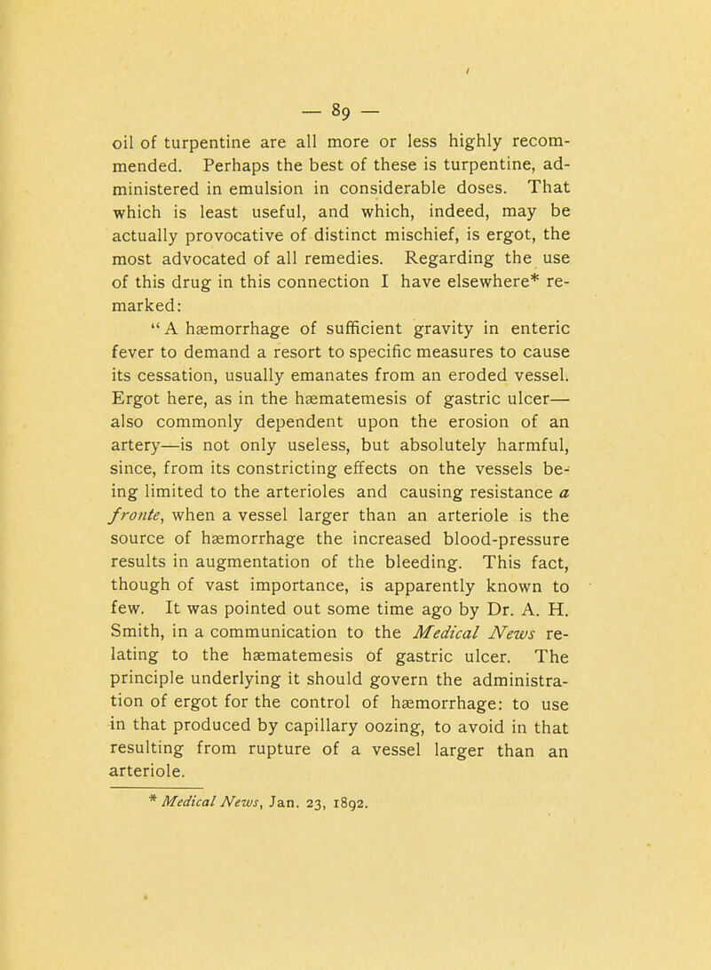 -Sp- oil of turpentine are all more or less highly recom- mended. Perhaps the best of these is turpentine, ad- ministered in emulsion in considerable doses. That which is least useful, and which, indeed, may be actually provocative of distinct mischief, is ergot, the most advocated of all remedies. Regarding the use of this drug in this connection I have elsewhere* re- marked:  A haemorrhage of sufficient gravity in enteric fever to demand a resort to specific measures to cause its cessation, usually emanates from an eroded vessel. Ergot here, as in the hsematemesis of gastric ulcer— also commonly dependent upon the erosion of an artery—is not only useless, but absolutely harmful, since, from its constricting effects on the vessels be- ing limited to the arterioles and causing resistance a fronte, when a vessel larger than an arteriole is the source of haemorrhage the increased blood-pressure results in augmentation of the bleeding. This fact, though of vast importance, is apparently known to few. It was pointed out some time ago by Dr. A. H. Smith, in a communication to the Medical News re- lating to the hsematemesis of gastric ulcer. The principle underlying it should govern the administra- tion of ergot for the control of haemorrhage: to use in that produced by capillary oozing, to avoid in that resulting from rupture of a vessel larger than an arteriole. * Medical News, Jan. 23, 1892.