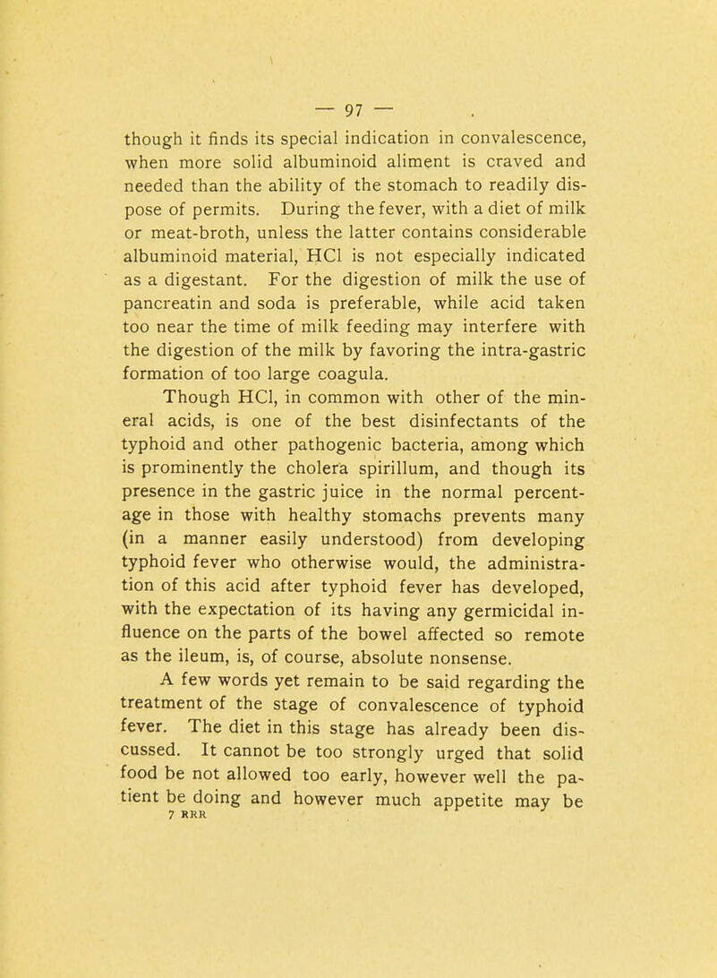 though it finds its special indication in convalescence, when more solid albuminoid aliment is craved and needed than the ability of the stomach to readily dis- pose of permits. During the fever, with a diet of milk or meat-broth, unless the latter contains considerable albuminoid material, HCl is not especially indicated as a digestant. For the digestion of milk the use of pancreatin and soda is preferable, while acid taken too near the time of milk feeding may interfere with the digestion of the milk by favoring the intra-gastric formation of too large coagula. Though HCl, in common with other of the min- eral acids, is one of the best disinfectants of the typhoid and other pathogenic bacteria, among which is prominently the cholera spirillum, and though its presence in the gastric juice in the normal percent- age in those with healthy stomachs prevents many (in a manner easily understood) from developing typhoid fever who otherwise would, the administra- tion of this acid after typhoid fever has developed, with the expectation of its having any germicidal in- fluence on the parts of the bowel affected so remote as the ileum, is, of course, absolute nonsense. A few words yet remain to be said regarding the treatment of the stage of convalescence of typhoid fever. The diet in this stage has already been dis- cussed. It cannot be too strongly urged that solid food be not allowed too early, however well the pa~ tient be doing and however much appetite may be 7 RRR