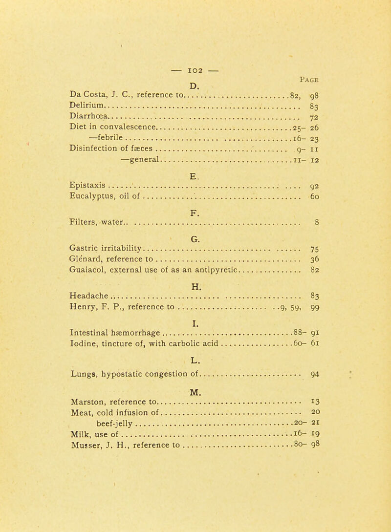Page D, Da Costa, J. C, reference to 82, 98 Delirium 83 Diarrhoea ^2 Diet in convalescence 25- 26 —febrile 16- 23 Disinfection of faeces ' g- ii —general 11- 12 E. Epistaxis 92 Eucalyptus, oil of 60 F. Filters, water 8 G. Gastric irritability 75 Glenard, reference to 36 Guaiacol, external use of as an antipyretic 82 H. Headache 83 Henry, F. P., reference to 9, 59, 99 I. Intestinal haemorrhage 88- 91 Iodine, tincture of, with carbolic acid 60- 61 L. Lungs, hypostatic congestion of 94 M. Marston, reference to 13 Meat, cold infusion of 20 beef-jelly 20- 21 Milk, use of 16-19 Musser, J. H., reference to 80- 98