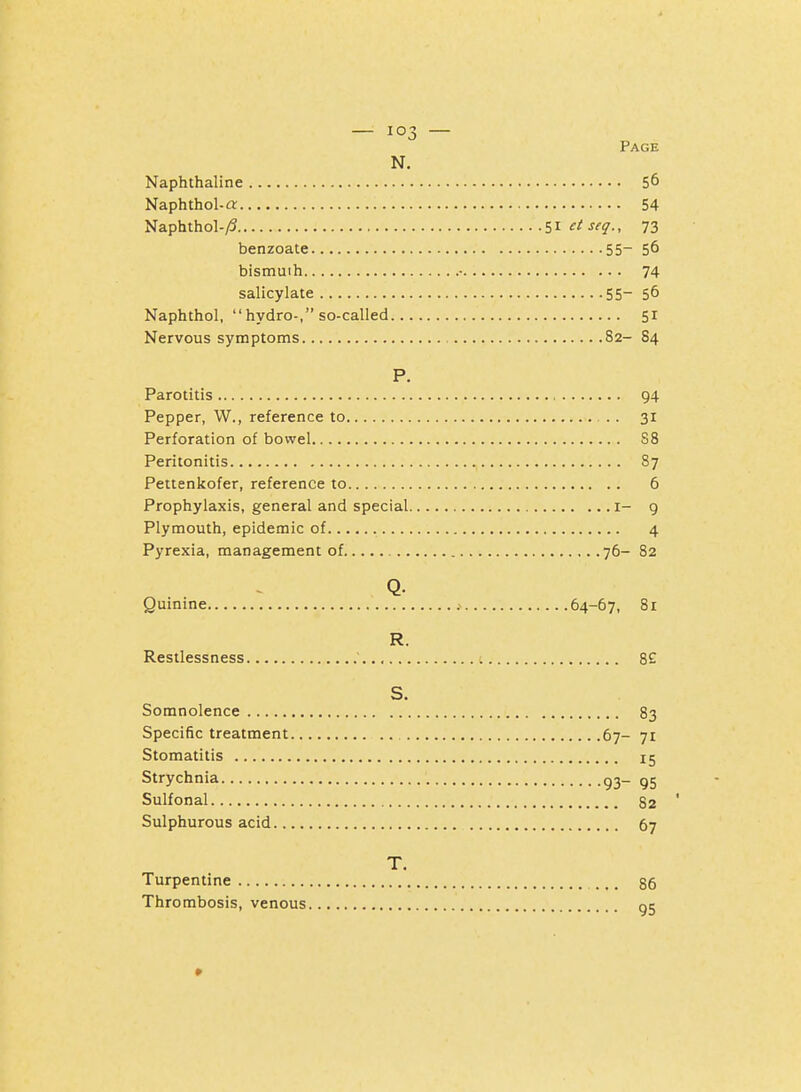 Page N. Naphthaline 56 Naphthol-a 54 Naphthol-y5 s^^isfj., 73 benzoate 55- 56 bismuth • 74 salicylate 55- 56 Naphthol, hydro-, so-called 51 Nervous symptoms 82- S4 P. Parotitis 94 Pepper, W., reference to 31 Perforation of bowel 88 Peritonitis 87 Pettenkofer, reference to 6 Prophylaxis, general and special i- 9 Plymouth, epidemic of 4 Pyrexia, management of 76- 82 Q. Quinine 64-67, 81 R. Restlessness ; 8£ S. Somnolence 83 Specific treatment 67- 71 Stomatitis 15 Strychnia g3_ gg Sulfonal 82 Sulphurous acid 67 T. Turpentine .,. 86 Thrombosis, venous gj 0