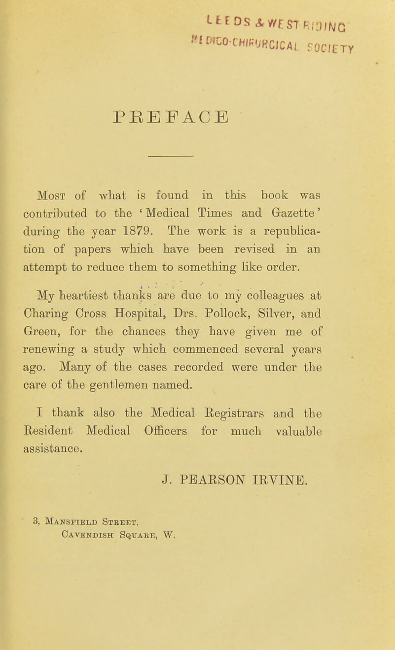 LitDS RIDING WfOfOOCHWUftGICAL fOCIETy PREFACE Most of what is found in this book was contributed to the ' Medical Times and Gazette' during the year 1879. The work is a republica- tion of papers which have been revised in an attempt to reduce them to something like order. My heartiest thanks are due to my colleagues at Charing Cross Hospital, Drs. Pollock, Silver, and Green, for the chances they have given me of renewing a study which commenced several years ago. Many of the cases recorded were under the care of the gentlemen named. I thank also the Medical Registrars and the Resident Medical Officers for much valuable assistance. J. PEARSON IRVINE. 3, Mansfield Street. Cavendish Square, W.