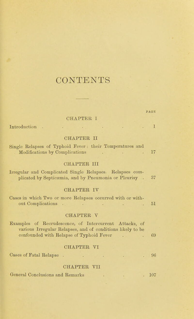 CONTENTS PAGE CHAPTER I Introduction . . . . • .1 CHAPTER II Single Relapses of Typhoid Fever : their Temperatures and Modifications by Complications . . .17 CHAPTER III Irregular and Complicated Single Relapses. Relapses com- plicated by Septicaemia, and by Pneumonia or Pleurisy . 37 CHAPTER IV Cases in which Two or more Relapses occurred with or with- out Complications . . . . .51 CHAPTER Y Examples of Recrudescence, of Intercurrent Attacks, of various Irregular Relapses, and of conditions likely to be confounded with Relapse of Typhoid Fever . . 69 CHAPTER VI Cases of Fatal Relapse . . . . .96 CHAPTER VII