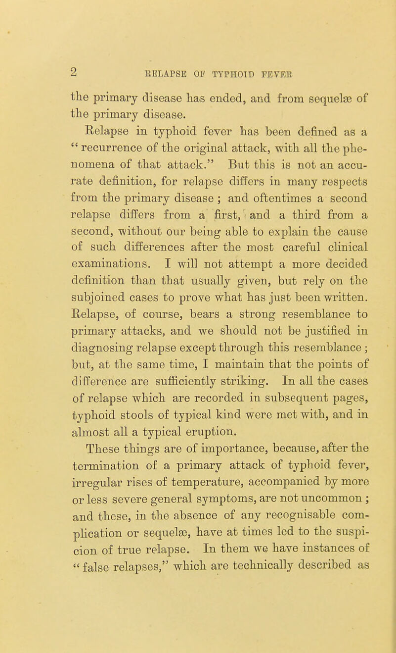 the primary disease lias ended, and from sequelae of the primary disease. Relapse in typhoid fever has been denned as a  recurrence of the original attack, with all the phe- nomena of that attack. But this is not an accu- rate definition, for relapse differs in many respects from the primary disease ; and oftentimes a second relapse differs from a first, and a third from a second, -without our being able to explain the cause of such differences after the most careful clinical examinations. I will not attempt a more decided definition than that usually given, but rely on the subjoined cases to prove what has just been written. Relapse, of course, bears a strong resemblance to primary attacks, and we should not be justified in diagnosing relapse except through this resemblance ; but, at the same time, I maintain that the points of difference are sufficiently striking. In all the cases of relapse which are recorded in subsequent pages, typhoid stools of typical kind were met with, and in almost all a typical eruption. These things are of importance, because, after the termination of a primary attack of typhoid fever, irregular rises of temperature, accompanied by more or less severe general symptoms, are not uncommon ; and these, in the absence of any recognisable com- plication or sequelas, have at times led to the suspi- cion of true relapse. In them we have instances of  false relapses, which are technically described as