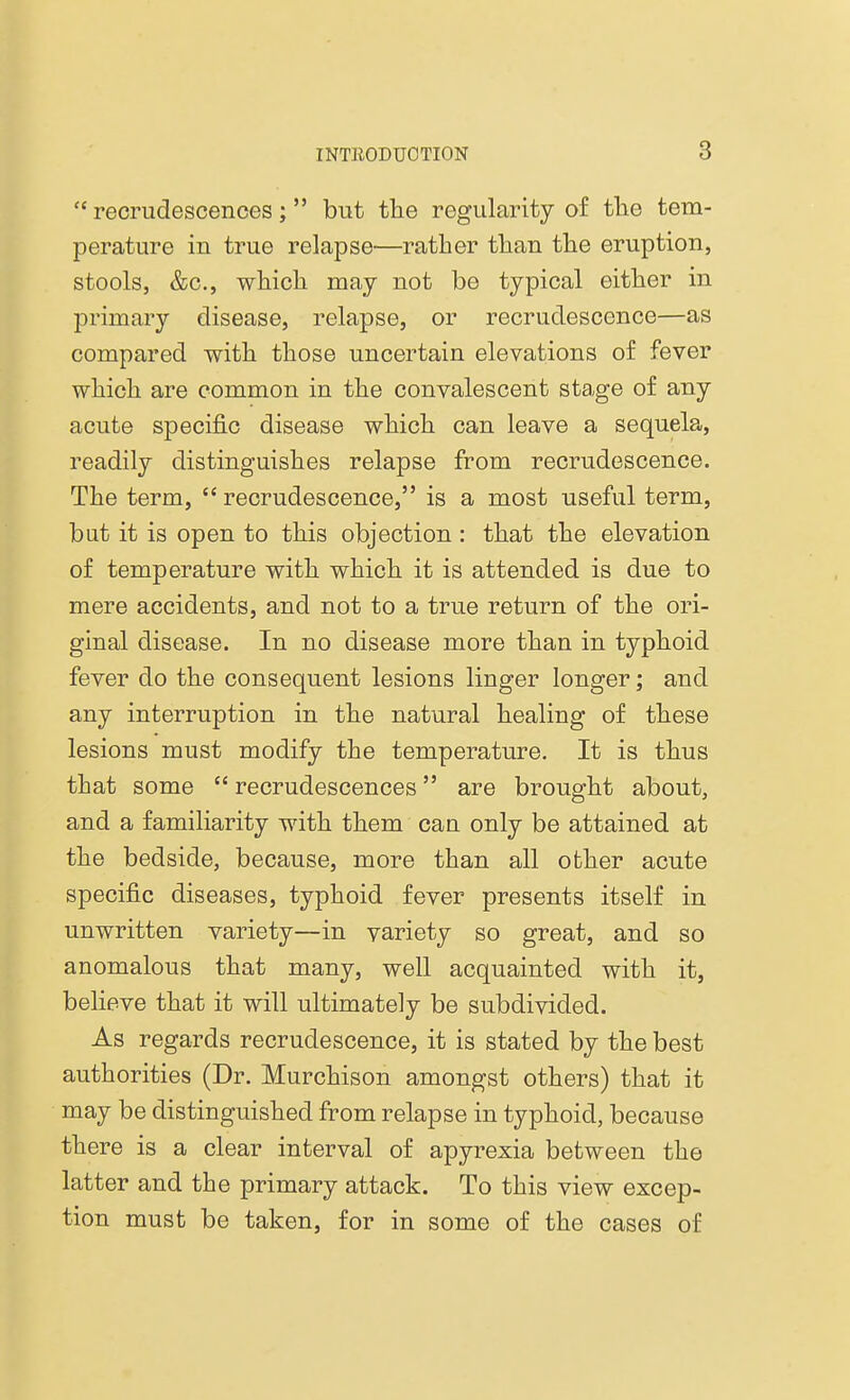  recrudescences;  but the regularity of the tem- perature in true relapse—rather than the eruption, stools, &c, which may not be typical either in primary disease, relapse, or recrudescence—as compared with those uncertain elevations of fever which are common in the convalescent stage of any acute specific disease which can leave a sequela, readily distinguishes relapse from recrudescence. The term,  recrudescence, is a most useful term, but it is open to this objection : that the elevation of temperature with which it is attended is due to mere accidents, and not to a true return of the ori- ginal disease. In no disease more than in typhoid fever do the consequent lesions linger longer; and any interruption in the natural healing of these lesions must modify the temperature. It is thus that some  recrudescences are brought about, and a familiarity with them can only be attained at the bedside, because, more than all other acute specific diseases, typhoid fever presents itself in unwritten variety—in variety so great, and so anomalous that many, well acquainted with it, believe that it will ultimately be subdivided. As regards recrudescence, it is stated by the best authorities (Dr. Murchison amongst others) that it may be distinguished from relapse in typhoid, because there is a clear interval of apyrexia between the latter and the primary attack. To this view excep- tion must be taken, for in some of the cases of