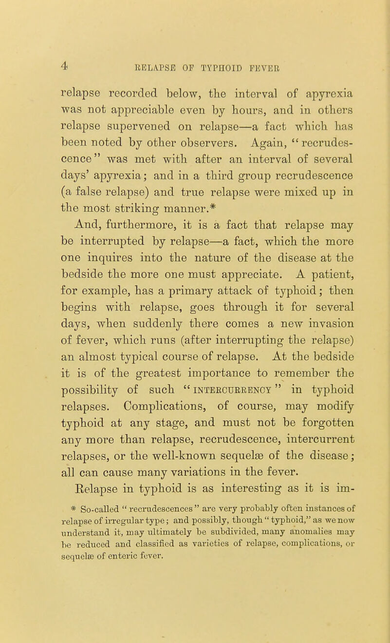 relapse recorded below, the interval of apyrexia was not appreciable even by hours, and in others relapse supervened on relapse—a fact which has been noted by other observers. Again, recrudes- cence was met with after an interval of several days' apyrexia; and in a third group recrudescence (a false relapse) and true relapse were mixed up in the most striking manner.* And, furthermore, it is a fact that relapse may be interrupted by relapse—a fact, which the more one inquires into the nature of the disease at the bedside the more one must appreciate. A patient, for example, has a primary attack of typhoid; then begins with relapse, goes through it for several days, when suddenly there comes a new invasion of fever, which runs (after interrupting the relapse) an almost typical course of relapse. At the bedside it is of the greatest importance to remember the possibility of such  intercurrency  in typhoid relapses. Complications, of course, may modify typhoid at any stage, and must not be forgotten any more than relapse, recrudescence, intercurrent relapses, or the well-known sequelae of the disease ; all can cause many variations in the fever. Relapse in typhoid is as interesting as it is im- * So-called  recrudescences  are very probably often instances of relapse of irregular type; and possibly, tbougb  typboid, as we now understand it, may ultimately be subdivided, many anomalies may be reduced and classified as varieties of relapse, complications, or sequela? of enteric fever.