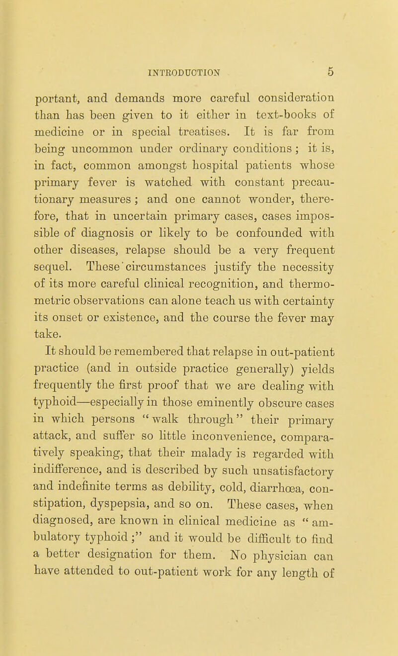 portant, and demands more careful consideration than has been given to it either in text-books of medicine or in special treatises. It is far from being uncommon under ordinary conditions; it is, in fact, common amongst hospital patients whose primary fever is watched with constant precau- tionary measures ; and one cannot wonder, there- fore, that in uncertain primary cases, cases impos- sible of diagnosis or likely to be confounded with other diseases, relapse should be a very frequent sequel. These ■circumstances justify the necessity of its more careful clinical recognition, and therm o- metric observations can alone teach us with certainty its onset or existence, and the course the fever may take. It should be remembered that relapse in out-patient practice (and in outside practice generally) yields frequently the first proof that we are dealing with typhoid—especially in those eminently obscure cases in which persons walk through their primary attack, and suffer so little inconvenience, compara- tively speaking, that their malady is regarded with indifference, and is described by such unsatisfactory and indefinite terms as debility, cold, diarrhoea, con- stipation, dyspepsia, and so on. These cases, when diagnosed, are known in clinical medicine as  am- bulatory typhoidand it would be difficult to find a better designation for them. No physician can have attended to out-patient work for any length of