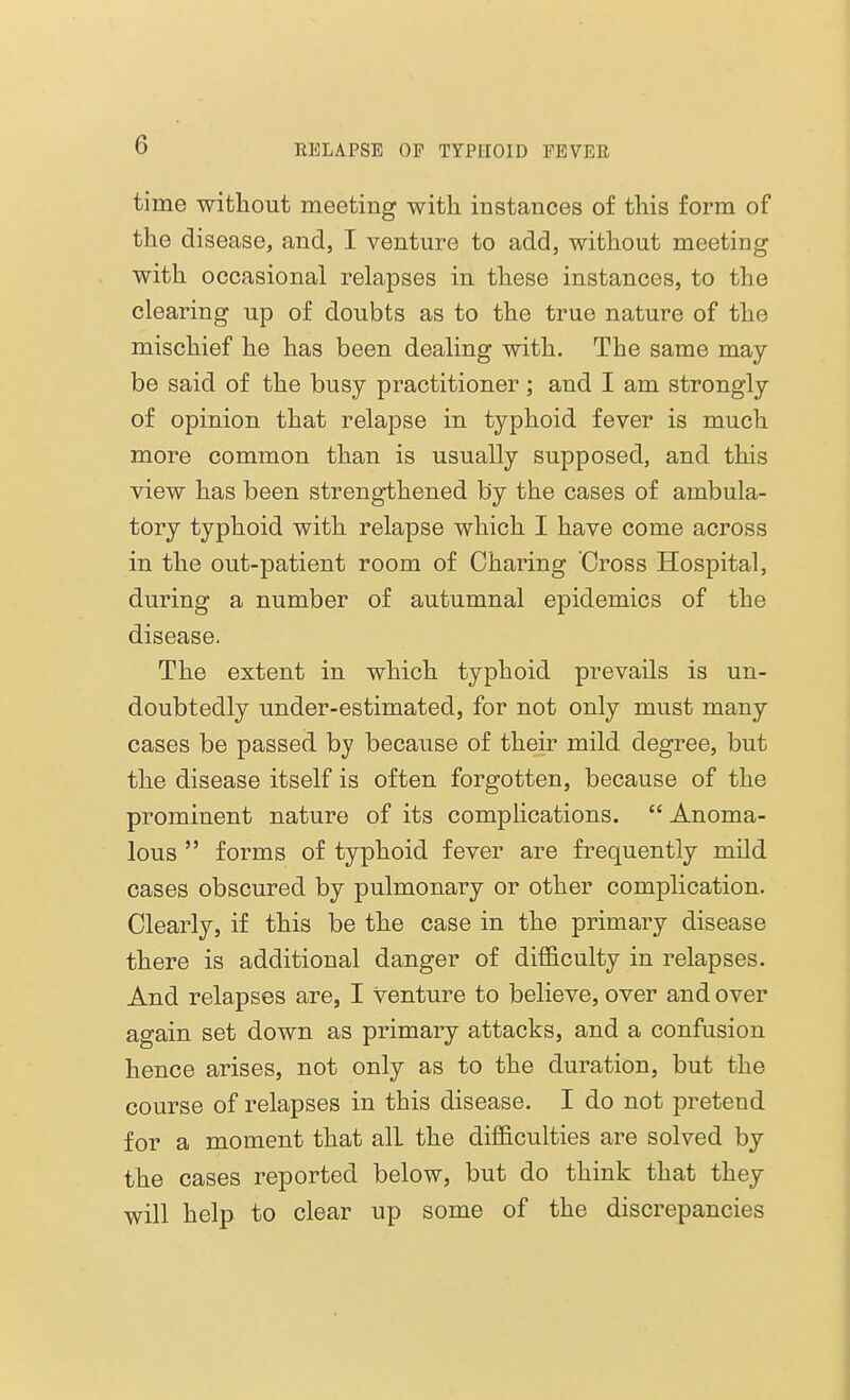 time without meeting with instances of this form of the disease, and, I venture to add, without meeting with occasional relapses in these instances, to the clearing up of doubts as to the true nature of the mischief he has been dealing with. The same may be said of the busy practitioner; and I am strongly of opinion that relapse in typhoid fever is much more common than is usually supposed, and this view has been strengthened by the cases of ambula- tory typhoid with relapse which I have come across in the out-patient room of Charing Cross Hospital, during a number of autumnal epidemics of the disease. The extent in which typhoid prevails is un- doubtedly under-estimated, for not only must many cases be passed by because of their mild degree, but the disease itself is often forgotten, because of the prominent nature of its complications.  Anoma- lous  forms of typhoid fever are frequently mild cases obscured by pulmonary or other complication. Clearly, if this be the case in the primary disease there is additional danger of difficulty in relapses. And relapses are, I venture to believe, over and over again set down as primary attacks, and a confusion hence arises, not only as to the duration, but the course of relapses in this disease. I do not pretend for a moment that all the difficulties are solved by the cases reported below, but do think that they will help to clear up some of the discrepancies