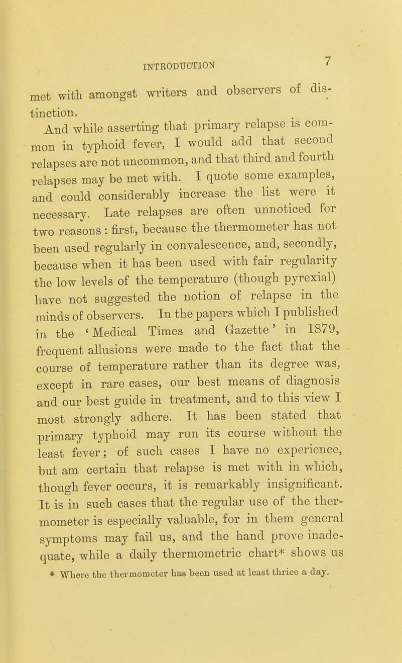 met with amongst writers and observers of dis- tinction. And while asserting that primary relapse is com- mon in typhoid fever, I would add that second relapses are not uncommon, and that third and fourth relapses may be met with. I quote some examples, and could considerably increase the list were it necessary. Late relapses are often unnoticed for two reasons : first, because the thermometer has not been used regularly in convalescence, and, secondly, because when it has been used with fair regularity the low levels of the temperature (though pyrexial) have not suggested the notion of relapse in the minds of observers. In the papers which I published in the 'Medical Times and Gazette' in 1879, frequent allusions were made to the fact that the course of temperature rather than its degree was, except in rare cases, our best means of diagnosis and our best guide in treatment, and to this view I most strongly adhere. It has been stated that primary typhoid may run its course without the least fever; of such cases I have no experience, but am certain that relapse is met with in which, though fever occurs, it is remarkably insignificant. It is in such cases that the regular use of the ther- mometer is especially valuable, for in them general symptoms may fail us, and the hand prove inade- quate, while a daily thermometric chart* shows us * Where the thermometer has been used at least thrice a day.