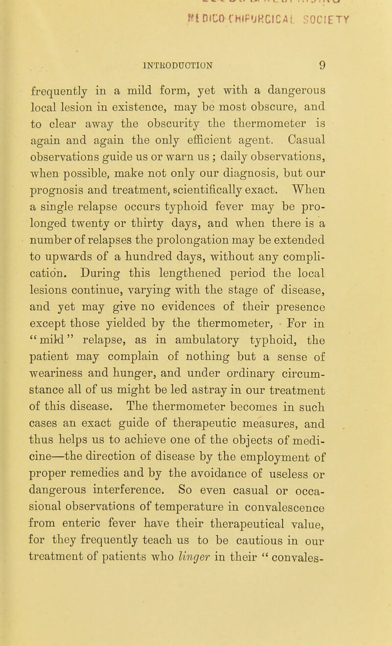 MDIHKMIPURCICAL SOCIE INTRODUCTION 9 frequently in a mild form, yet with a dangerous local lesion in existence, may be most obscure, and to clear away the obscurity the thermometer is again and again the only efficient agent. Casual observations guide us or warn us ; daily observations, when possible, make not only our diagnosis, but our prognosis and treatment, scientifically exact. When a single relapse occurs typhoid fever may be pro- longed twenty or thirty days, and when there is a number of relapses the prolongation may be extended to upwards of a hundred days, without any compli- cation. During this lengthened period the local lesions continue, varying with the stage of disease, and yet may give no evidences of their presence except those yielded by the thermometer, For in  mild relapse, as in ambulatory typhoid, the patient may complain of nothing but a sense of weariness and hunger, and under ordinary circum- stance all of us might be led astray in our treatment of this disease. The thermometer becomes in such cases an exact guide of therapeutic measures, and thus helps us to achieve one of the objects of medi- cine—the direction of disease by the employment of proper remedies and by the avoidance of useless or dangerous interference. So even casual or occa- sional observations of temperature in convalescence from enteric fever have their therapeutical value, for they frequently teach us to be cautious in our treatment of patients who linger in their  con vales-