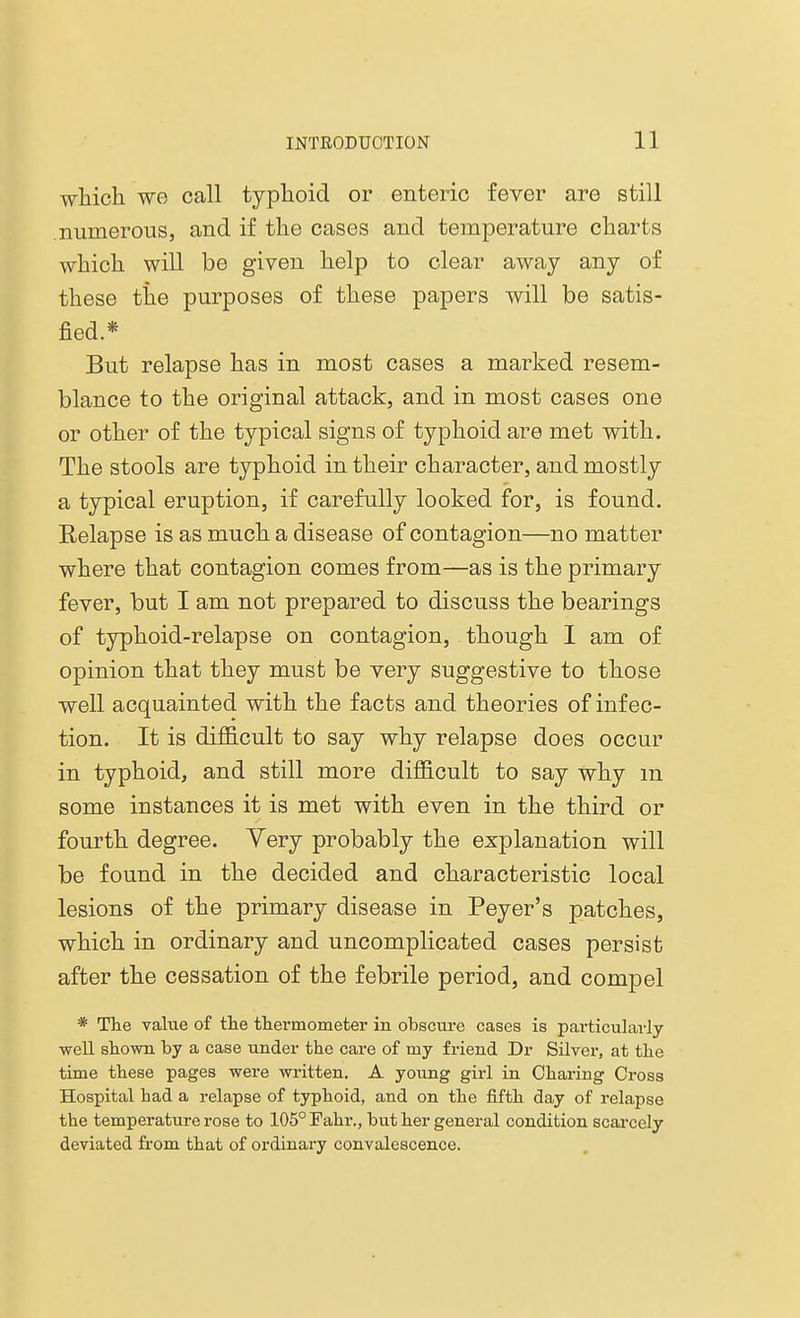 which we call typhoid or enteric fever are still .numerous, and if the cases and temperature charts which will be given help to clear away any of these the purposes of these papers will be satis- fied.* But relapse has in most cases a marked resem- blance to the original attack, and in most cases one or other of the typical signs of typhoid are met with. The stools are typhoid in their character, and mostly a typical eruption, if carefully looked for, is found. Relapse is as much a disease of contagion—no matter where that contagion comes from—as is the primary fever, but I am not prepared to discuss the bearings of typhoid-relapse on contagion, though I am of opinion that they must be very suggestive to those well acquainted with the facts and theories of infec- tion. It is difficult to say why relapse does occur in typhoid, and still more difficult to say why m some instances it is met with even in the third or fourth degree. Yery probably the explanation will be found in the decided and characteristic local lesions of the primary disease in Peyer's patches, which in ordinary and uncomplicated cases persist after the cessation of the febrile period, and compel * The value of the thermometer in obscure cases is particularly well shown by a case under the care of my friend Dr Silver, at the time these pages were written. A young girl in Charing Cross Hospital had a relapse of typhoid, and on the fifth day of relapse the temperature rose to 105° Fahr., but her general condition scarcely deviated from that of ordinary convalescence.