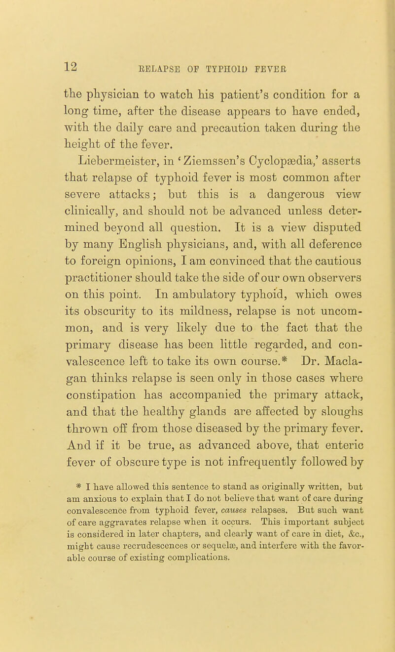 the physician to watch his patient's condition for a long time, after the disease appears to have ended, with the daily care and precaution taken during the height of the fever. Liebermeister, in 'Ziemssen's Cyclopaedia,' asserts that relapse of typhoid fever is most common after severe attacks; but this is a dangerous view clinically, and should not be advanced unless deter- mined beyond all question. It is a view disputed by many English physicians, and, with all deference to foreign opinions, I am convinced that the cautious practitioner should take the side of our own observers on this point. In ambulatory typhoid, which owes its obscurity to its mildness, relapse is not uncom- mon, and is very likely due to the fact that the primary disease has been little regarded, and con- valescence left to take its own course.* Dr. Macla- gan thinks relapse is seen only in those cases where constipation has accompanied the primary attack, and that the healthy glands are affected by sloughs thrown off from those diseased by the primary fever. And if it be true, as advanced above, that enteric fever of obscure type is not infrequently followed by * I have allowed this sentence to stand as originally written, but am anxious to explain that I do not believe that want of care during convalescence from typhoid fever, causes relapses. But such want of care aggravates relapse when it occurs. This important subject is considered in later chapters, and clearly want of care in diet, &c., might cause recrudescences or sequelae, and interfere with the favor- able course of existing complications.