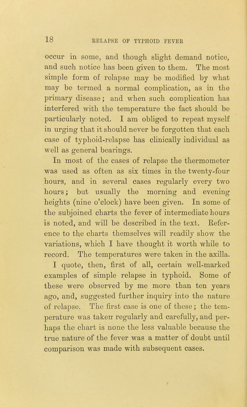 occur in some, and though slight demand notice, and such notice has been given to them. The most simple form of relapse may be modified by what may be termed a normal complication, as in the primary disease; and when such complication has interfered with the temperature the fact should be particularly noted. I am obliged to repeat myself in urging that it should never be forgotten that each case of typhoid-relapse has clinically individual as well as general bearings. In most of the cases of relapse the thermometer was used as often as six times in the twenty-four hours, and in several cases regularly every two hours; but usually the morning and evening heights (nine o'clock) have been given. In some of the subjoined charts the fever of intermediate hours is noted, and will be described in the text. Refer- ence to the charts themselves will readily show the variations, which I have thought it worth while to record. The temperatures were taken in the axilla. I quote, then, first of all, certain well-marked examples of simple relapse in typhoid. Some of these were observed by me more than ten years ago, and, suggested further inquiry into the nature of relapse. The first case is one of these; the tem- perature was taken regularly and carefully, and per- haps the chart is none the less valuable because the true nature of the fever was a matter of doubt until comparison was made with subsequent cases.