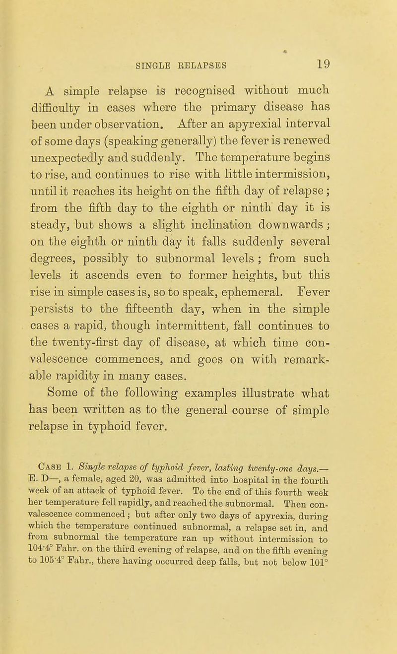 • A simple relapse is recognised without much difficulty in cases where the primary disease has been under observation. After an apyrexial interval of some days (speaking generally) the fever is renewed unexpectedly and suddenly. The temperature begins to rise, and continues to rise with little intermission, until it reaches its height on the fifth day of relapse; from the fifth day to the eighth or ninth day it is steady, but shows a slight inclination downwards ; on the eighth or ninth day it falls suddenly several degrees, possibly to subnormal levels ; from such levels it ascends even to former heights, but this rise in simple cases is, so to speak, ephemeral. Fever persists to the fifteenth day, when in the simple cases a rapid, though intermittent, fall continues to the twenty-first day of disease, at which time con- valescence commences, and goes on with remark- able rapidity in many cases. Some of the following examples illustrate what has been written as to the general course of simple relapse in typhoid fever. Case 1. Single relapse of typlioid fever, lasting twenty-one days.— E. D—, a female, aged 20, was admitted into hospital in the fourth week of an attack of typhoid fever. To the end of this fourth week her temperature fell rapidly, and reached the subnormal. Then con- valescence commenced ; but after only two days of apyrexia, during which the temperature continued subnormal, a relapse set in, and from subnormal the temperature ran up without intermission to 104-4° Fahr. on the third evening of relapse, and on the fifth evening to 105'4° Fahr., there having occurred deep falls, but not below 101°