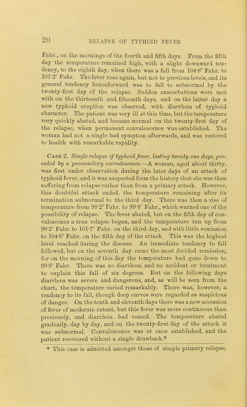 Fahr., on the mornings of the fourth and fifth days. From the fifth day the temperature remained high, with a slight downward ten- dency, to the eighth day, when there was a fall from 104-8° Fahr. to 101-2° Fahr. The fever rose again, but not to previous levels, and its general tendency henceforward was to fall to subnormal by the twenty-first day of the relapse. Sudden exacerbations were met with on the thirteenth and fifteenth days, and on the latter day a new typhoid eruption was observed, with diarrhoea of typhoid character. The patient was very ill at this time, but the temperature very quickly abated, and became normal on the twenty-first day of the relapse, when permanent convalescence was established. The woman had not a single bad symptom afterwards, and was restored to health with remarkable rapidity. Case 2. Single relapse of typhoid fever, lasting twenty-one days, pre- ceded by a premonitory recrudescence.—A woman, aged about thirty, was first under observation during the later days of an attack of typhoid fever, and it was suspected from the history that she was then suffering from relapse rather than from a primary attack. However, this doubtful attack ended, the temperature remaining after its termination subnormal to the third day. There was then a rise of temperature from 98'2° Fahr. to 99 8° Fahr., which warned one of the possibility of relapse. The fever abated, but on the fifth day of con- valescence a true relapse began, and the temperature ran up from 982° Fahr. to 101'7° Fahr. on the third day, and with little remission to 1046° Fahr. on the fifth day of the attack. This was the highest level reached during the disease. An immediate tendency to fall followed, but on the seventh day came the most decided remission, for on the morning of this day the temperature had gone down to 98-8° Fahr. There was no diarrhoea, and no accident or treatment to explain this fall of six degrees. But on the following days diarrhoea was severe and dangerous, and, as will be seen from the chart, the temperature varied remarkably. There was, however, a tendency to its fall, though deep curves were regarded as suspicious of danger. On the tenth and eleventh days there was a new accession of fever of moderate extent, but this fever was more continuous than previously, and diarrhoea had ceased. The temperature abated gradually, day by day, and on the twenty-first day of the attack it was subnormal. Convalescence was at once established, and the patient recovered without a single drawback.* * This case is admitted amongst those of simple primary relapse,