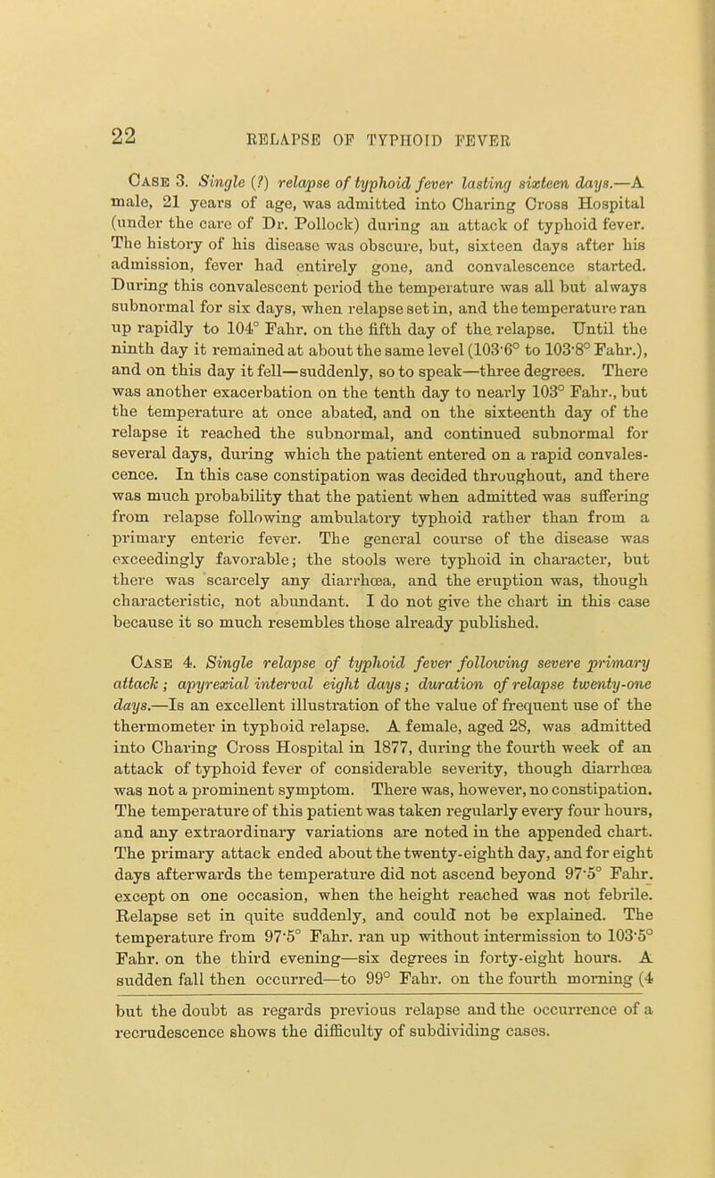 Case 3. Single (?) relapse of typhoid fever lasting sixteen days.—A male, 21 yeai-s of age, was admitted into Charing Cross Hospital (under the care of Dr. Pollock) during an attack of typhoid fever. The history of his disease was obscure, but, sixteen days after his admission, fever had entirely gone, and convalescence started. uring this convalescent period the temperature was all but always subnormal for six days, when relapse set in, and the temperature ran up rapidly to 104° Fahr. on the fifth day of the relapse. Until the ninth day it remained at about the same level (103-6° to 103-8°Fahr.), and on this day it fell—suddenly, so to speak—three degrees. There was another exacerbation on the tenth day to nearly 103° Fahr., but the temperature at once abated, and on the sixteenth day of the relapse it reached the subnormal, and continued subnormal for several days, during which the patient entered on a rapid convales- cence. In this case constipation was decided throughout, and there was much probability that the patient when admitted was suffering from relapse following ambulatory typhoid rather than from a primary enteric fever. The general course of the disease was exceedingly favorable; the stools were typhoid in character, but there was scarcely any diarrhoea, and the eruption was, though characteristic, not abundant. I do not give the chart in this case because it so much resembles those already published. Case 4. Single relapse of typhoid fever following severe primary attach ; apyrexial interval eight days; duration of relapse twenty-one days.—Is an excellent illustration of the value of frequent use of the thermometer in typhoid relapse. A female, aged 28, was admitted into Charing Cross Hospital in 1877, during the fourth week of an attack of typhoid fever of considerable severity, though diarrhoea was not a prominent symptom. There was, however, no constipation. The temperature of this patient was taken regularly every four hours, and any extraordinary variations are noted in the appended chart. The primary attack ended about the twenty-eighth day, and for eight days afterwards the temperature did not ascend beyond 97'5° Fahr. except on one occasion, when the height reached was not febrile. Relapse set in quite suddenly, and could not be explained. The temperature from 975° Fahr. ran up without intermission to lOS'S0 Fahr. on the third evening—six degrees in forty-eight hours. A sudden fall then occurred—to 99° Fahr. on the fourth morning (4 but the doubt as regards previous relapse and the occurrence of a recrudescence shows the difficulty of subdividing cases.