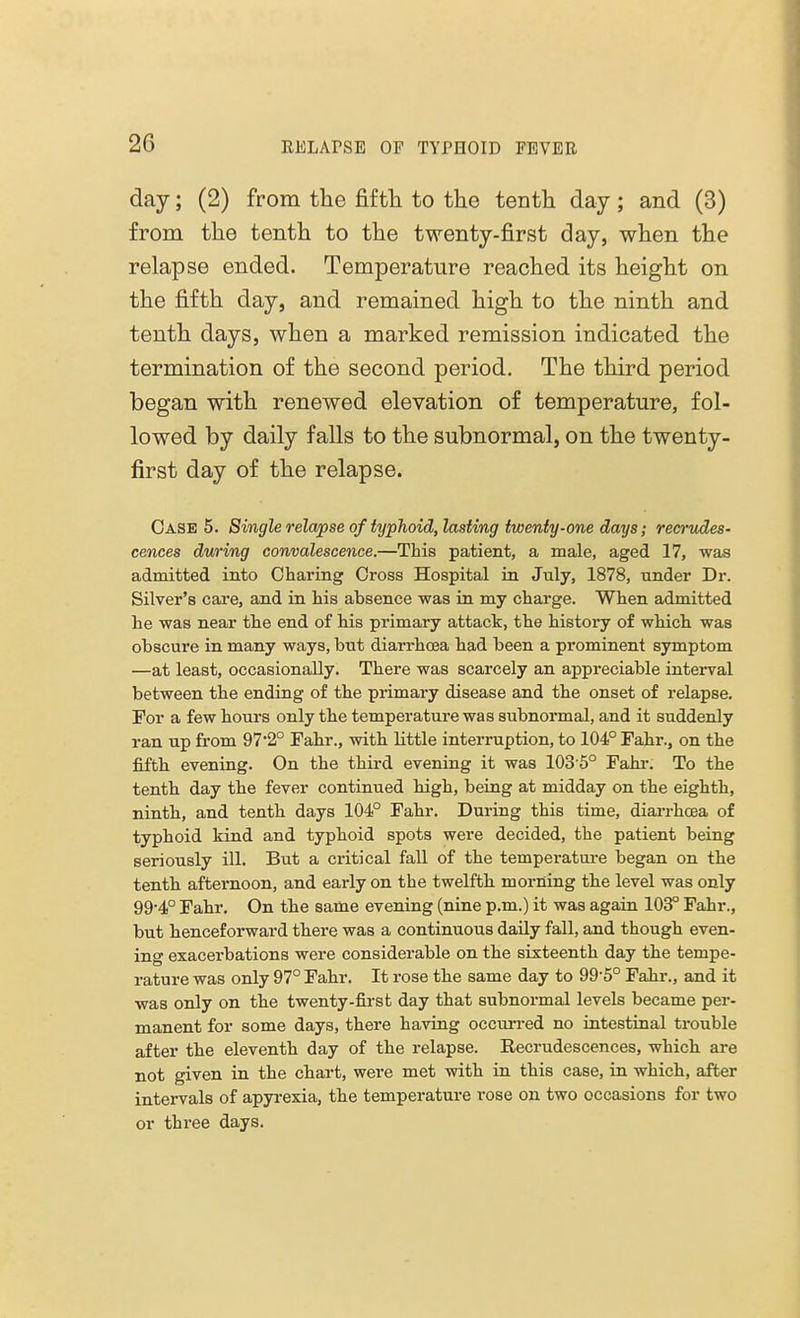 day; (2) from the fifth to the tenth day ; and (3) from the tenth to the twenty-first day, when the relapse ended. Temperature reached its height on the fifth day, and remained high to the ninth and tenth days, when a marked remission indicated the termination of the second period. The third period began with renewed elevation of temperature, fol- lowed by daily falls to the subnormal, on the twenty- first day of the relapse. Case 5. Single relapse of typhoid, lasting twenty-one days; recrudes- cences during convalescence.—This patient, a male, aged 17, was admitted into Charing Cross Hospital in July, 1878, under Dr. Silver's care, and in his absence was in my charge. When admitted he was near the end of his primary attack, the history of which was obscure in many ways, but diarrhoea had been a prominent symptom —at least, occasionally. There was scarcely an appreciable interval between the ending of the primary disease and the onset of relapse. For a few hours only the temperature was subnormal, and it suddenly ran up from 97*2° Fahr., with little interruption, to 104° Fahr., on the fifth evening. On the third evening it was 103 5° Fahr. To the tenth day the fever continued high, being at midday on the eighth, ninth, and tenth days 104° Fahr. During this time, diarrhoea of typhoid kind and typhoid spots were decided, the patient being seriously ill. But a critical fall of the temperature began on the tenth afternoon, and early on the twelfth morning the level was only 99-4° Fahr. On the same evening (nine p.m.) it was again 103° Fahr., but henceforward there was a continuous daily fall, and though even- ing exacerbations were considerable on the sixteenth day the tempe- rature was only 97° Fahr. It rose the same day to 99-5° Fahr., and it was only on the twenty-first day that subnormal levels became per- manent for some days, there having occurred no intestinal trouble after the eleventh day of the relapse. Recrudescences, which are not given in the chart, were met with in this case, in which, after intervals of apyrexia, the temperature rose on two occasions for two or three days.