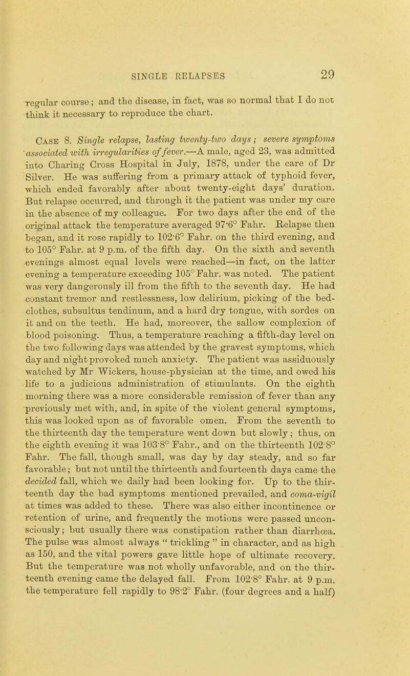 regular course; and the disease, in fact, was so normal that I do not think it necessary to reproduce the chart. Case 8. Single relapse, lasting twenty-two days; severe symptoms associated ivith iiregularities of fever.—A male, aged 23, was admitted into Charing Cross Hospital in July, 1878, under the care of Dr Silver. He was suffering from a primary attack of typhoid fever, which ended favorably after about twenty-eight days' duration. But relapse occurred, and through it the patient was under my care in the absence of my colleague. For two days after the end of the original attack the temperature averaged 97'6° Fahr. Relapse then began, and it rose rapidly to 102-6° Fahr. on the third evening, and to 105° Fahr. at 9 p.m. of the fifth day. On the sixth and seventh evenings almost equal levels were reached—in fact, on the latter evening a temperature exceeding 105° Fahr. was noted. The patient was very dangerously ill from the fifth to the seventh day. He had constant tremor and restlessness, low delirium, picking of the bed- clothes, subsultus tendinum, and a hard dry tongue, with sordes on it and on the teeth. He had, moreover, the sallow complexion of blood poisoning. Thus, a temperature reaching a fifth-day level on the two following days was attended by the gravest symptoms, which day and night provoked much anxiety. The patient was assiduously watched by Mr Wickers, house-physician at the time, and owed his life to a judicious administration of stimulants. On the eighth morning there was a more considerable remission of fever than any previously met with, and, in spite of the violent general symptoms, this was looked upon as of favorable omen. From the seventh to the thirteenth day the temperature went down but slowly ; thus, on the eighth evening it was 103'8° Fahr., and on the thirteenth 1028° Fahr. The fall, though small, was day by day steady, and so far favorable; but not until the thirteenth and fourteenth days came the decided fall, which we daily had been looking for. Up to the thir- teenth day the bad symptoms mentioned prevailed, and coma-vigil at times was added to these. There was also either incontinence or retention of urine, and frequently the motions were passed uncon- sciously ; but usually there was constipation rather than diarrhoea. The pulse was almost always  trickling  in character, and as high as 150, and the vital powers gave little hope of ultimate recovery. But the temperature was not wholly unfavorable, and on the thir- teenth evening came the delayed fall. From 102-8° Fahr. at 9 p.m. the temperature fell rapidly to 98-2° Fahr. (four degrees and a half)