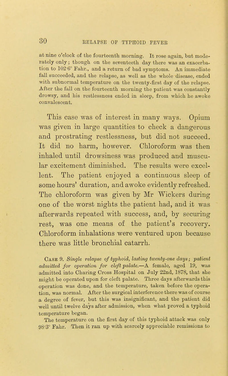 at nine o'clock of the fourteenth morning. It rose again, but mode- rately only; though on the seven teeth day there was an exacerba- tion to 102-6° Fahr., and a return of bad symptoms. An immediate fall succeeded, and the relapse, as well as the whole disease, ended with subnormal temperature on the twenty-first day of the relapse. After the fall on the fourteenth morning the patient was constantly drowsy, and his restlessness ended in sleep, from which he awoke convalescent. This case was of interest in many ways. Opium was given in large quantities to check a dangerous and prostrating restlessness, but did not succeed. It did no harm, however. Chloroform was then inhaled until drowsiness was produced and muscu- lar excitement diminished. The results were excel- lent. The patient enjoyed a continuous sleep of some hours' duration, and awoke evidently refreshed. The chloroform was given by Mr Wickers during one of the worst nights the patient had, and it was afterwards repeated with success, and, by securing rest, was one means of the patient's recovery. Chloroform inhalations were ventured upon because there was little bronchial catarrh. Case 9. Single relapse of typhoid, lasting twenty-one days; patient admitted for operation for cleft palate.—A female, aged 19, was admitted into Charing Cross Hospital on July 22nd, 1878, that she might be operated upon for cleft palate. Three days afterwards this operation was done, and the temperature, taken before the opera- tion, was normal. After the surgical interference there was of course a degree of fever, but this was insignificant, and the patient did well until twelve days after admission, when what proved a typhoid temperature began. The temperature on the first day of this typhoid attack was only 98-3° Fahr. Then it ran up with scarcely appreciable remissions to