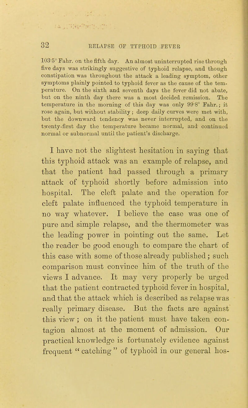 103'5° Fabr. on the fifth day. An almost uninterrupted rise through five days was strikingly suggestive of typhoid relapse, and though constipation was throughout the attack a leading symptom, other symptoms plainly pointed to typhoid fever as the cause of the tem- perature. On the sixth and seventh days the fever did not abate, but on the ninth day there was a most decided remission. The temperature in the morning of this day was only 99 80 Fahr.; it rose again, but without stability; deep daily curves were met with, but the downward tendency was never interrupted, and on the twenty-first day the temperature became normal, and continued normal or subnormal until the patient's discharge. I have not the slightest hesitation in saying that this typhoid attack was an example of relapse, and that the patient had passed through a primary attack of typhoid shortly before admission into hospital. The cleft palate and the operation for cleft palate influenced the typhoid temperature in no way whatever. I believe the case was one of pure and simple relapse, and the thermometer was the leading power in pointing out the same. Let the reader be good enough to compare the chart of this case with some of those already published; such comparison must convince him of the truth of the views I advance. It may very properly be urged that the patient contracted typhoid fever in hospital, and that the attack which is described as relapse was really primary disease. Bat the facts are against this view; on it the patient must have taken con- tagion almost at the moment of admission. Our practical knowledge is fortunately evidence against frequent  catching  of typhoid in our general hos-