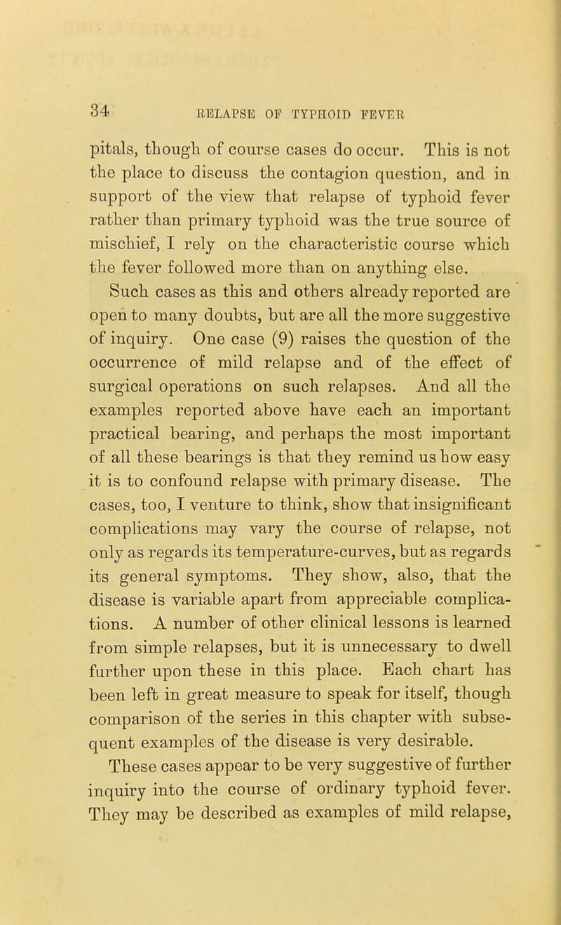 pitals, though of course cases do occur. This is not the place to discuss the contagion question, and in support of the view that relapse of typhoid fever rather than primary typhoid was the true source of mischief, I rely on the characteristic course which the fever followed more than on anything else. Such cases as this and others already reported are open to many doubts, but are all the more suggestive of inquiry. One case (9) raises the question of the occurrence of mild relapse and of the effect of surgical operations on such relapses. And all the examples reported above have each an important practical bearing, and perhaps the most important of all these bearings is that they remind us how easy it is to confound relapse with primary disease. The cases, too, I venture to think, show that insignificant complications may vary the course of relapse, not only as regards its temperature-curves, but as regards its general symptoms. They show, also, that the disease is variable apart from appreciable complica- tions. A number of other clinical lessons is learned from simple relapses, but it is unnecessary to dwell further upon these in this place. Each chart has been left in great measure to speak for itself, though comparison of the series in this chapter with subse- quent examples of the disease is very desirable. These cases appear to be very suggestive of further inquiry into the course of ordinary typhoid fever. They may be described as examples of mild relapse,