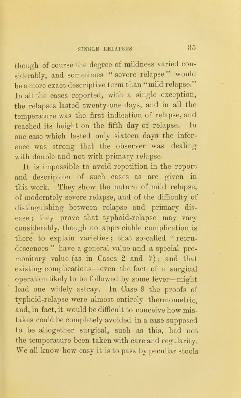 though of course the degree of mildness varied con- siderably, and sometimes severe relapse would be a more exact descriptive term than mild relapse. In all the cases reported, with a single exception, the relapses lasted twenty-one days, and in all the temperature was the first indication of relapse, and reached its height on the fifth day of relapse. In one case which lasted only sixteen days the infer- ence was strong that the observer was dealing with double and not with primary relapse. It is impossible to avoid repetition in the report and description of such cases as are given in this work. They show the nature of mild relapse, of moderately severe relapse, and of the difficulty of distinguishing between relapse and primary dis- ease ; they prove that typhoid-relapse may vary considerably, though no appreciable complication is there to explain varieties; that so-called  recru- descences  have a general value and a special pre- monitory value (as in Cases 2 and 7); and that existing complications—even the fact of a surgical operation likely to be followed by some fever—might lead one widely astray. In Case 9 the proofs of typhoid-relapse were almost entirely thermometric, and, in fact, it would be difficult to conceive how mis- takes could be completely avoided in a case supposed to be altogether surgical, such as this, had not the temperature been taken with care and regularity. We all know how easy it is to pass by peculiar stools