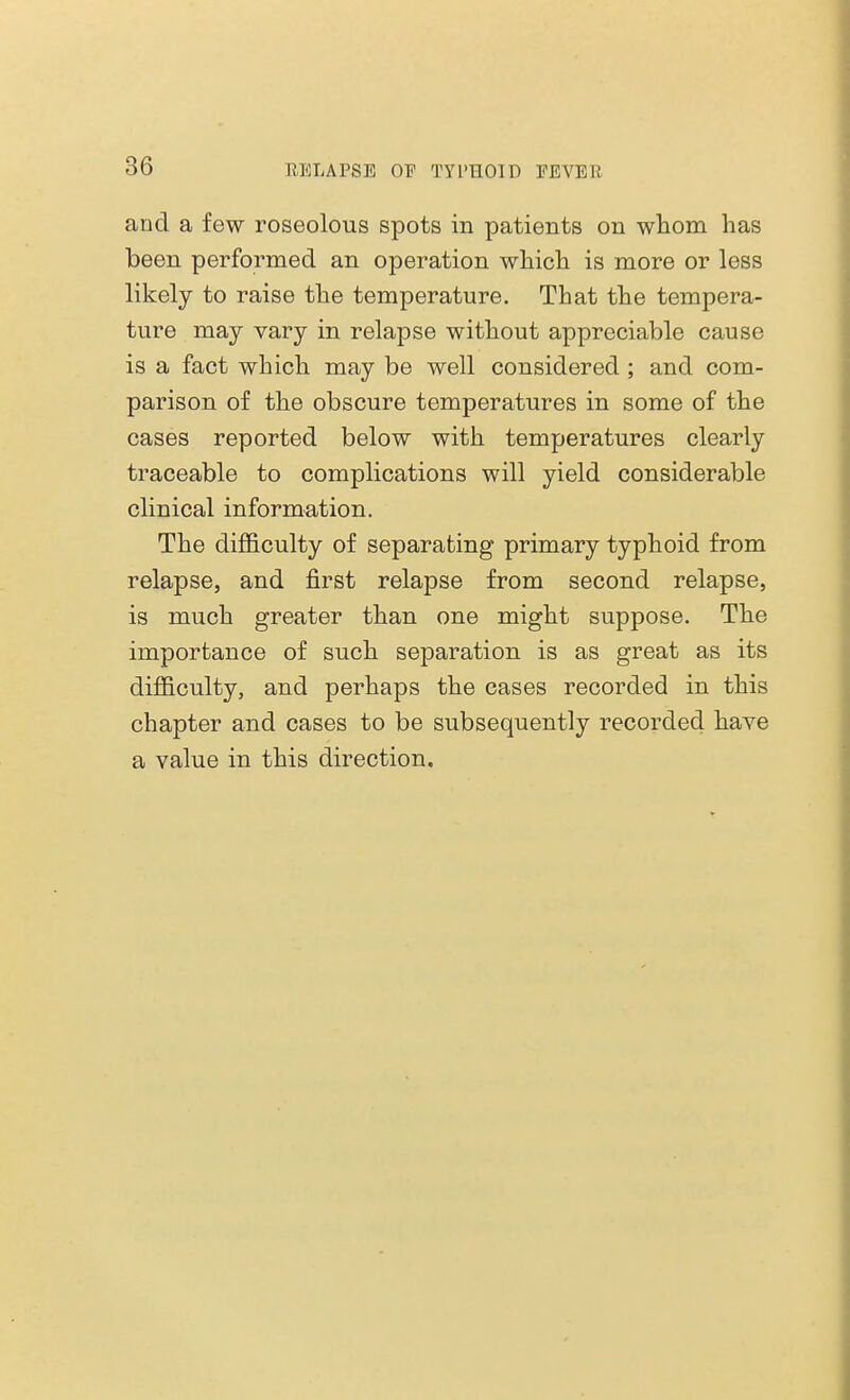 and a few roseolous spots in patients on whom has been performed an operation which is more or less likely to raise the temperature. That the tempera- ture may vary in relapse without appreciable cause is a fact which may be well considered ; and com- parison of the obscure temperatures in some of the cases reported below with temperatures clearly traceable to complications will yield considerable clinical information. The difficulty of separating primary typhoid from relapse, and first relapse from second relapse, is much greater than one might suppose. The importance of such separation is as great as its difficulty, and perhaps the cases recorded in this chapter and cases to be subsequently recorded have a value in this direction.