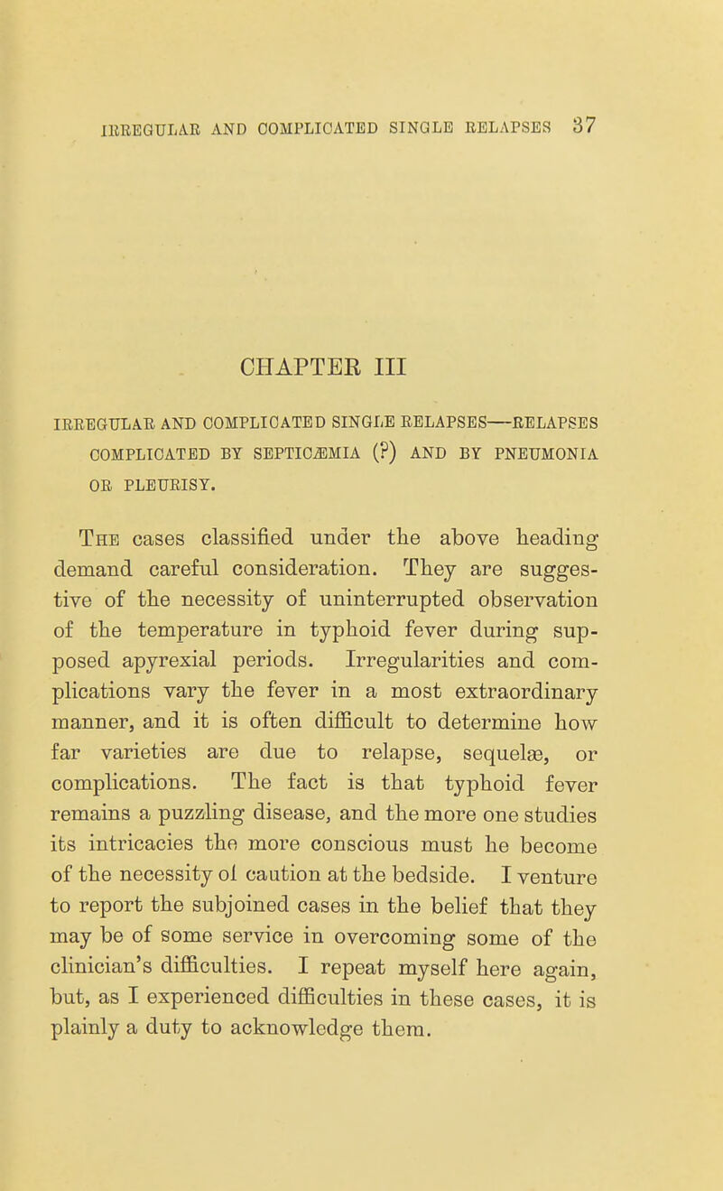 CHAPTER III IRREGULAR AND COMPLICATED SINGLE RELAPSES RELAPSES COMPLICATED BY SEPTICAEMIA (?) AND BY PNEUMONIA OR PLEURISY. The cases classified under the above heading demand careful consideration. They are sugges- tive of the necessity of uninterrupted observation of the temperature in typhoid fever during sup- posed apyrexial periods. Irregularities and com- plications vary the fever in a most extraordinary manner, and it is often difficult to determine how far varieties are due to relapse, sequelse, or complications. The fact is that typhoid fever remains a puzzling disease, and the more one studies its intricacies the more conscious must he become of the necessity ol caution at the bedside. I venture to report the subjoined cases in the belief that they may be of some service in overcoming some of the clinician's difficulties. I repeat myself here again, but, as I experienced difficulties in these cases, it is plainly a duty to acknowledge them.