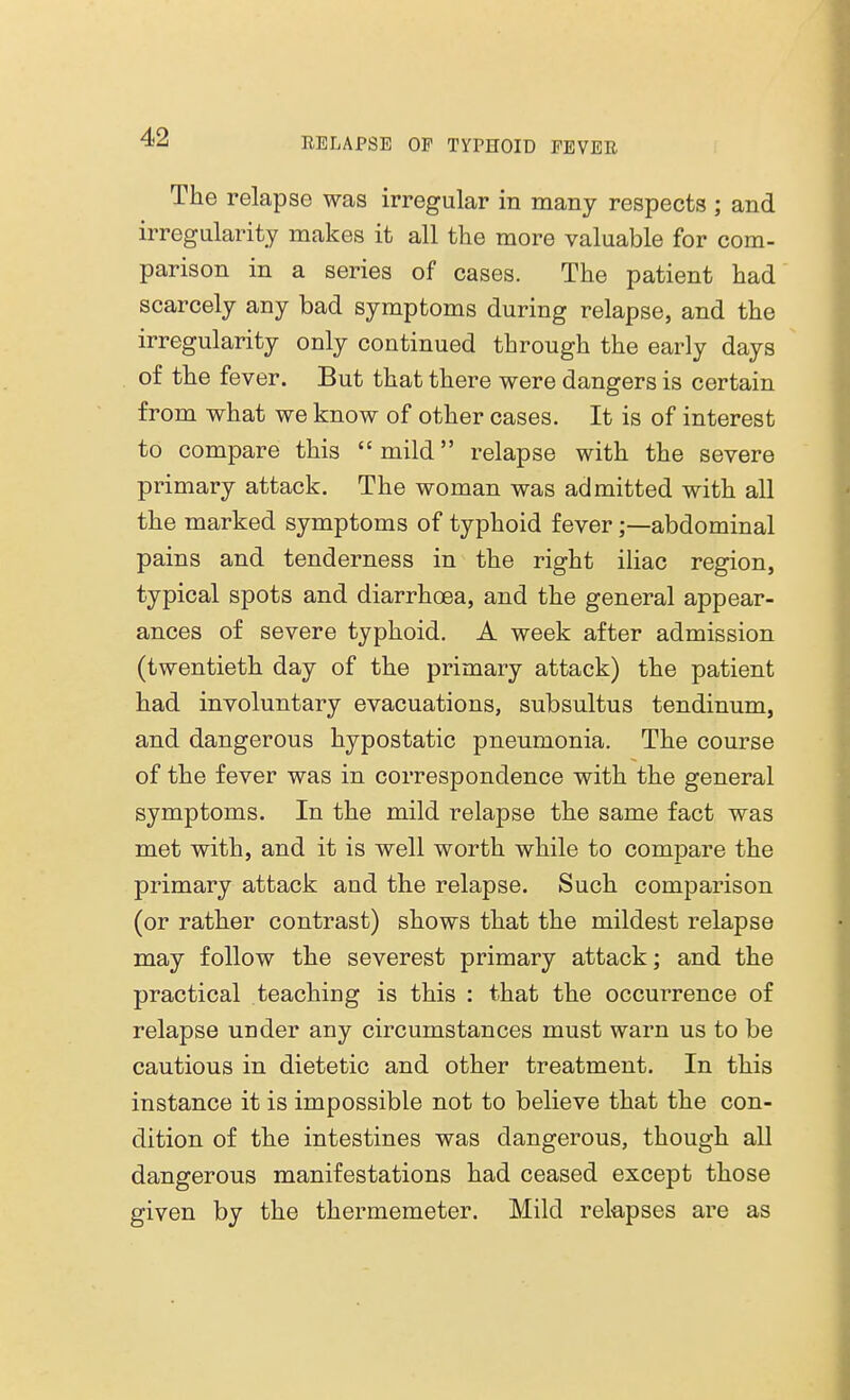 The relapse was irregular in many respects ; and irregularity makes it all the more valuable for com- parison in a series of cases. The patient had scarcely any bad symptoms during relapse, and the irregularity only continued through the early days of the fever. But that there were dangers is certain from what we know of other cases. It is of interest to compare this mild relapse with the severe primary attack. The woman was admitted with all the marked symptoms of typhoid fever;—abdominal pains and tenderness in the right iliac region, typical spots and diarrhoea, and the general appear- ances of severe typhoid. A week after admission (twentieth day of the primary attack) the patient had involuntary evacuations, subsultus tendinum, and dangerous hypostatic pneumonia. The course of the fever was in correspondence with the general symptoms. In the mild relapse the same fact was met with, and it is well worth while to compare the primary attack and the relapse. Such comparison (or rather contrast) shows that the mildest relapse may follow the severest primary attack; and the practical teaching is this : that the occurrence of relapse under any circumstances must warn us to be cautious in dietetic and other treatment. In this instance it is impossible not to believe that the con- dition of the intestines was dangerous, though all dangerous manifestations had ceased except those given by the thermemeter. Mild relapses are as