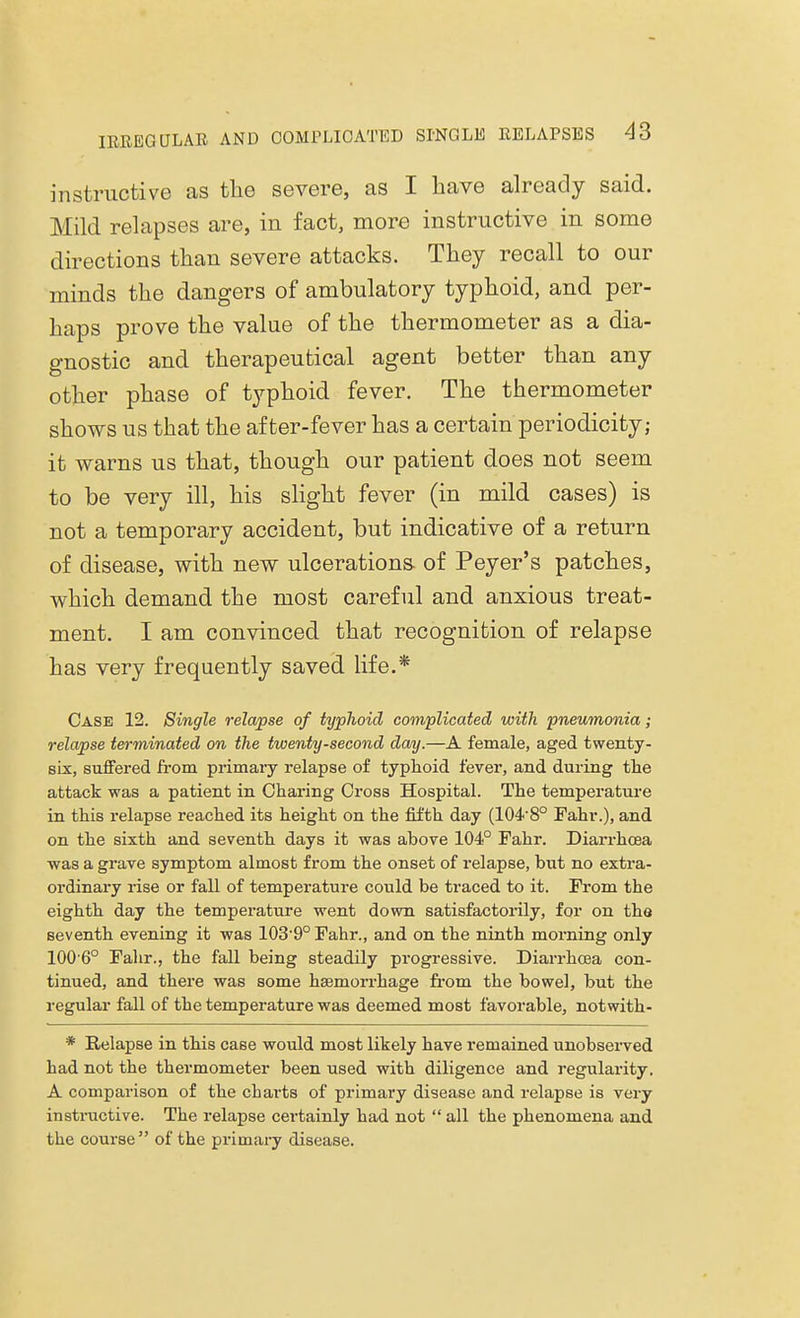 instructive as the severe, as I have already said. Mild relapses are, in fact, more instructive in some directions than severe attacks. They recall to our minds the dangers of ambulatory typhoid, and per- haps prove the value of the thermometer as a dia- gnostic and therapeutical agent better than any other phase of typhoid fever. The thermometer shows us that the after-fever has a certain periodicity; it warns us that, though our patient does not seem to be very ill, his slight fever (in mild cases) is not a temporary accident, but indicative of a return of disease, with new ulcerations- of Peyer's patches, which demand the most careful and anxious treat- ment. I am convinced that recognition of relapse has very frequently saved life.* Case 12. Single relapse of typhoid complicated with pneumonia; relapse terminated on the twenty-second day.—A female, aged twenty- six, suffered from primary relapse of typhoid fever, and during the attack was a patient in Charing Cross Hospital. The temperature in this relapse reached its height on the fifth day (104-8° Fahr.), and on the sixth and seventh days it was above 104° Fahr. Diarrhoea was a grave symptom almost from the onset of relapse, but no extra- ordinary rise or fall of temperature could be traced to it. From the eighth day the temperature went down satisfactorily, for on the seventh evening it was 1039° Fahr., and on the ninth morning only 100 6° Fahr., the fall being steadily progressive. Diarrhoea con- tinued, and there was some haemorrhage from the bowel, but the regular fall of the temperature was deemed most favorable, notwith- * Relapse in this case would most likely have remained unobserved had not the thermometer been used with diligence and regularity. A comparison of the charts of primary disease and relapse is very instructive. The relapse certainly had not  all the phenomena and the course  of the primary disease.