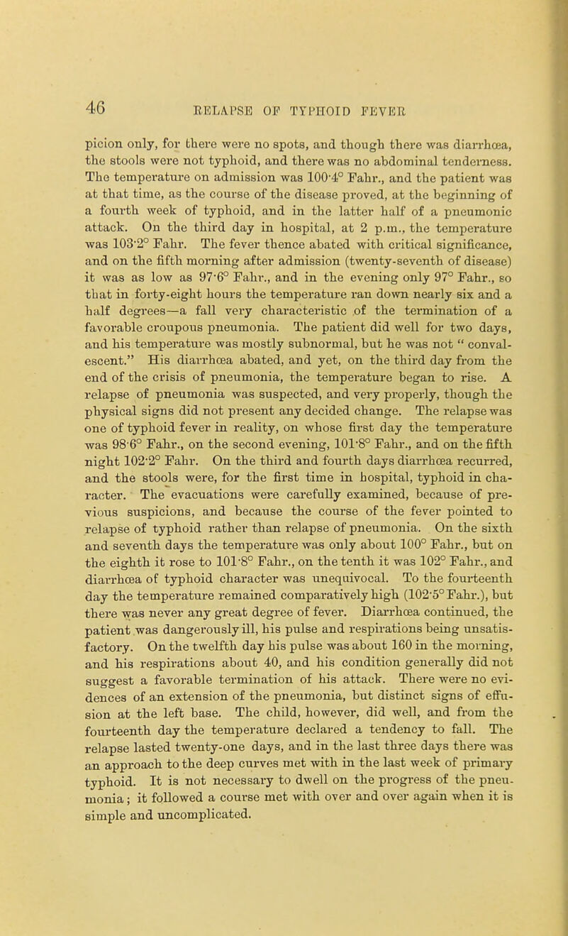 picion only, for there were no spots, and though there was diarrhoea, the stools were not typhoid, and there was no abdominal tenderness. The temperature on admission was 100-4° Fahr., and the patient was at that time, as the course of the disease proved, at the beginning of a fourth week of typhoid, and in the latter half of a pneumonic attack. On the third day in hospital, at 2 p.m., the temperature was 1032° Fahr. The fever thence abated with critical significance, and on the fifth morning after admission (twenty-seventh of disease) it was as low as 97'6° Fahr., and in the evening only 97° Fahr., so that in forty-eight hours the temperature ran down nearly six and a half degrees—a fall very characteristic of the termination of a favorable croupous pneumonia. The patient did well for two days, and his temperature was mostly subnormal, but he was not  conval- escent. His diarrhoea abated, and yet, on the third day from the end of the crisis of pneumonia, the temperature began to rise. A relapse of pneumonia was suspected, and very properly, though the physical signs did not present any decided change. The relapse was one of typhoid fever in reality, on whose first day the temperature was 98 6° Fahr., on the second evening, 10r8° Fahr., and on the fifth night 1022° Fahr. On the third and fourth days diarrhoea recurred, and the stools were, for the first time in hospital, typhoid in cha- racter. The evacuations were carefully examined, because of pre- vious suspicions, and because the course of the fever pointed to relapse of typhoid rather than relapse of pneumonia. On the sixth and seventh days the temperature was only about 100° Fahr., but on the eighth it rose to 101-8° Fahr., on the tenth it was 102° Fahr., and diarrhoea of typhoid character was unequivocal. To the fourteenth day the temperature remained comparatively high (102-5°Fahr.), but there was never any great degree of fever. Diarrhoea continued, the patient was dangerously ill, his pulse and respirations being unsatis- factory. On the twelfth day his pulse was about 160 in the morning, and his respirations about 40, and his condition generally did not suggest a favorable termination of his attack. There were no evi- dences of an extension of the pneumonia, but distinct signs of effu- sion at the left base. The child, however, did well, and from the fourteenth day the temperature declared a tendency to fall. The relapse lasted twenty-one days, and in the last three days there was an approach to the deep curves met with in the last week of primary typhoid. It is not necessary to dwell on the progress of the pneu- monia ; it followed a course met with over and over again when it is simple and uncomplicated.