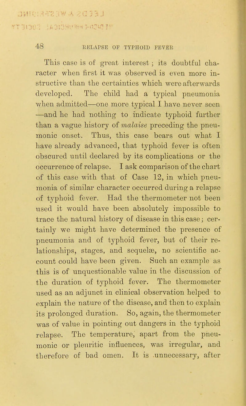 This case is of great interest; its doubtful cha- racter when first it was observed is even more in- structive than the certainties which were afterwards developed. The child had a typical pneumonia when admitted—one more typical I have never seen —and he had nothing to indicate typhoid further than a vague history of malaise preceding the pneu- monic onset. Thus, this case bears out what I have already advanced, that typhoid fever is often obscured until declared by its complications or the occurrence of relapse. I ask comparison of the chart of this case with that of Case 12, in which pneu- monia of similar character occurred during a relapse of typhoid fever. Had the thermometer not been used it would have been absolutely impossible to trace the natural history of disease in this case; cer- tainly we might have determined the presence of pneumonia and of typhoid fever, but of their re- lationships, stages, and sequelae, no scientific ac- count could have been given. Such an example as this is of unquestionable value in the discussion of the duration of typhoid fever. The thermometer used as an adjunct in clinical observation helped to explain the nature of the disease, and then to explain its prolonged duration. So, again, the thermometer was of value in pointing out dangers in the typhoid relapse. The temperature, apart from the pneu- monic or pleuritic influences, was irregular, and therefore of bad omen. It is .unnecessary, after