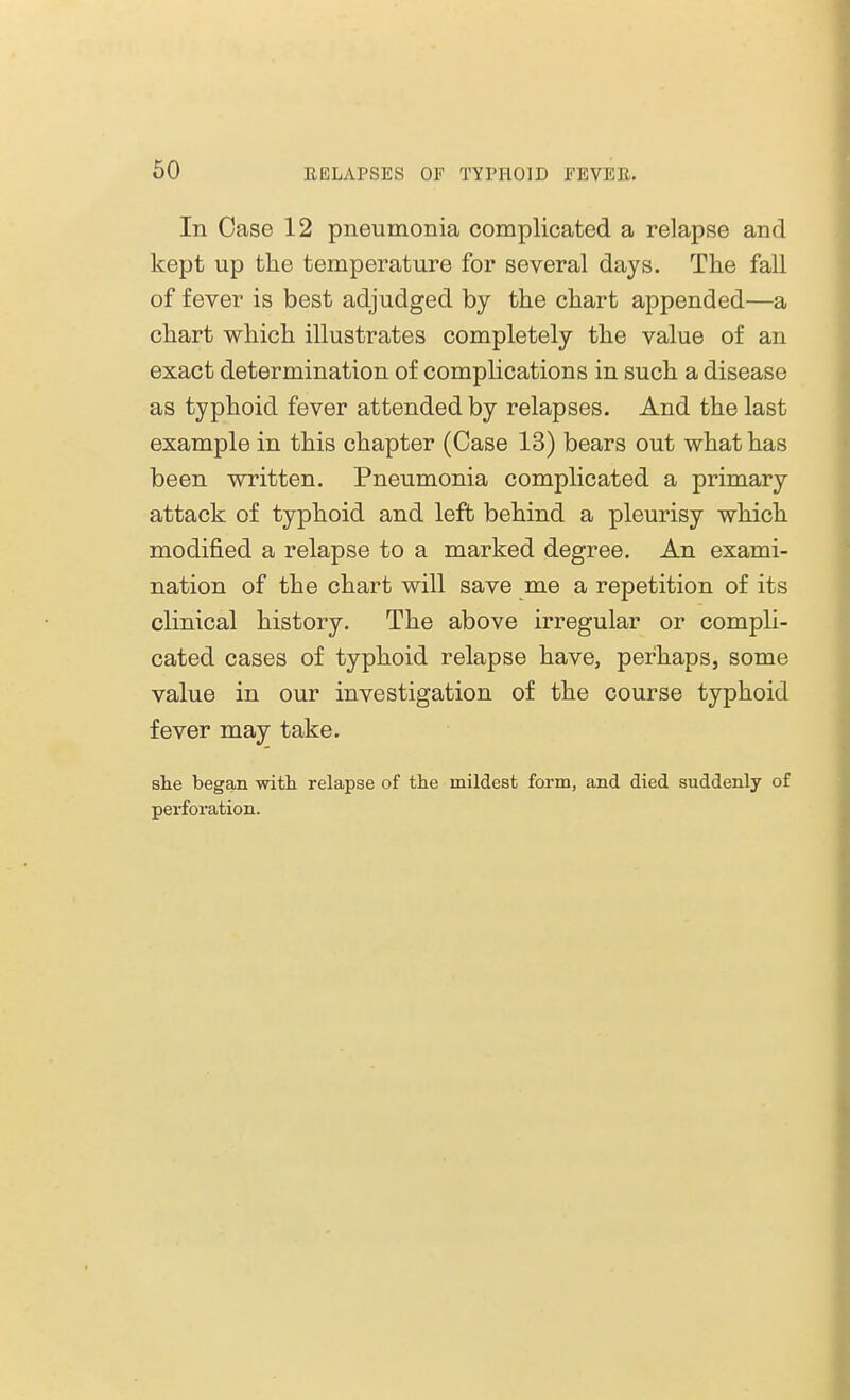 In Case 12 pneumonia complicated a relapse and kept up the temperature for several days. The fall of fever is best adjudged by the chart appended—a chart which illustrates completely the value of an exact determination of complications in such a disease as typhoid fever attended by relapses. And the last example in this chapter (Case 13) bears out what has been written. Pneumonia complicated a primary attack of typhoid and left behind a pleurisy which modified a relapse to a marked degree. An exami- nation of the chart will save me a repetition of its clinical history. The above irregular or compli- cated cases of typhoid relapse have, perhaps, some value in our investigation of the course typhoid fever may take. she began with relapse of the mildest form, and died suddenly of perforation.