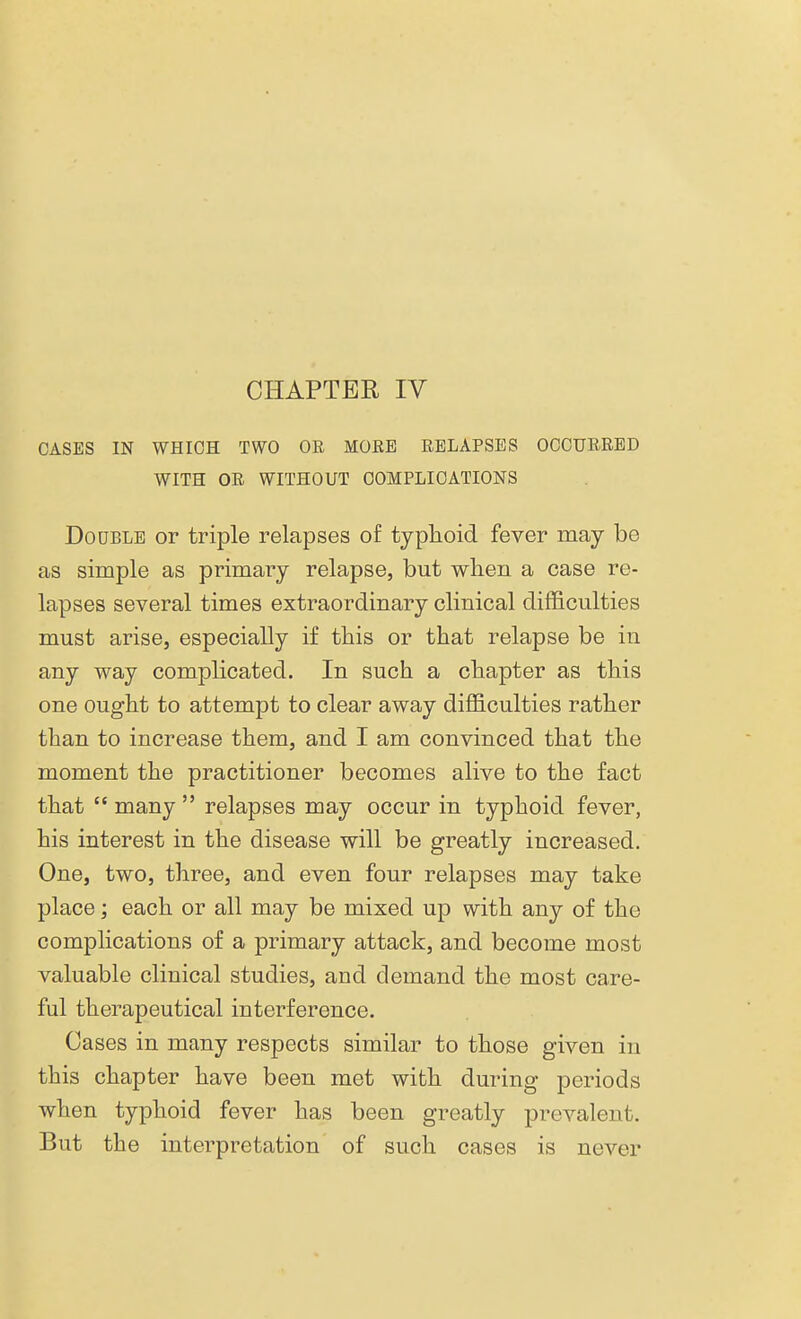 CHAPTER IV CASES IN WHICH TWO OR MORE RELAPSES OCCURRED WITH OR WITHOUT COMPLICATIONS Double or triple relapses of typhoid fever may be as simple as primary relapse, but when a case re- lapses several times extraordinary clinical difficulties must arise, especially if this or that relapse be in any way complicated. In such a chapter as this one ought to attempt to clear away difficulties rather than to increase them, and I am convinced that the moment the practitioner becomes alive to the fact that many relapses may occur in typhoid fever, his interest in the disease will be greatly increased. One, two, three, and even four relapses may take place; each or all may be mixed up with any of the complications of a primary attack, and become most valuable clinical studies, and demand the most care- ful therapeutical interference. Cases in many respects similar to those given in this chapter have been met with during periods when typhoid fever has been greatly prevalent. But the interpretation of such cases is never