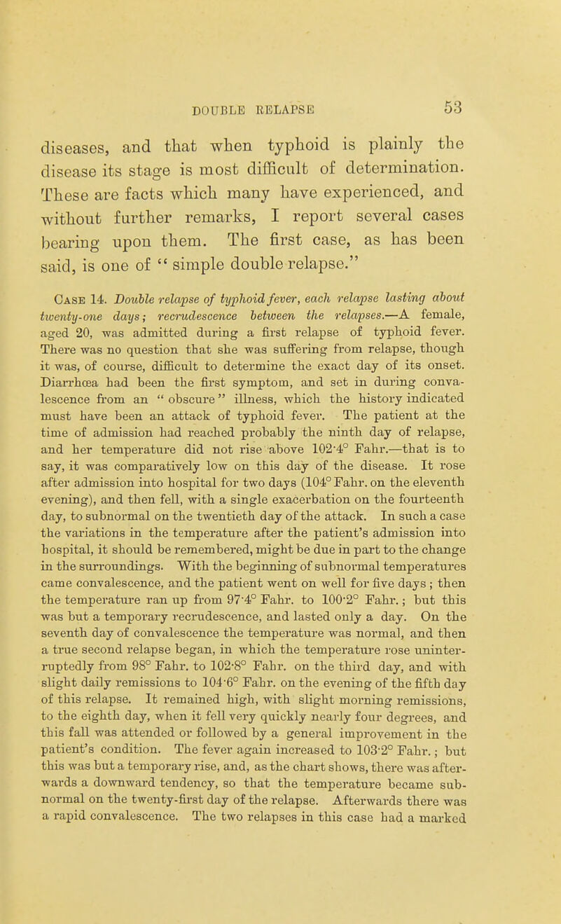 diseases, and that when typhoid is plainly the disease its stage is most difficult of determination. These are facts which many have experienced, and without further remarks, I report several cases bearing upon them. The first case, as has been said, is one of  simple double relapse. Case 14. Double relapse of typhoid fever, each relapse lasting about twenty-one days; recrudescence between the relapses.—A female, aged 20, was admitted during a first relapse of typhoid fever. There was no question that she was suffering from relapse, though it was, of course, difficult to determine the exact day of its onset. Diarrhoea had been the first symptom, and set in during conva- lescence from an  obscure illness, which the history indicated must have been an attack of typhoid fever. The patient at the time of admission had reached probably the ninth day of relapse, and her temperature did not rise above 102-4° Fahr.—that is to say, it was comparatively low on this day of the disease. It rose after admission into hospital for two days (104° Fahr. on the eleventh evening), and then fell, with a single exacerbation on the fourteenth day, to subnormal on the twentieth day of the attack. In such a case the variations in the temperature after the patient's admission into hospital, it should be remembered, might be due in part to the change in the surroundings. With the beginning of subnormal temperatures came convalescence, and the patient went on well for five days ; then the temperature ran up from 974° Fahr. to 100'2° Fahr.; but this was but a temporary recrudescence, and lasted only a day. On the seventh day of convalescence the temperature was normal, and then a true second relapse began, in which the temperature rose uninter- ruptedly from 98° Fahr. to 102-8° Fahr. on the third day, and with slight daily remissions to 104-6° Fahr. on the evening of the fifth day of this relapse. It remained high, with slight morning remissions, to the eighth day, when it fell very quickly nearly four degrees, and this fall was attended or followed by a general improvement in the patient's condition. The fever again increased to 103-2° Fahr.; but this was but a temporary rise, and, as the chart shows, there was after- wards a downward tendency, so that the temperature became sub- normal on the twenty-first day of the relapse. Afterwards there was a rapid convalescence. The two relapses in this case had a marked