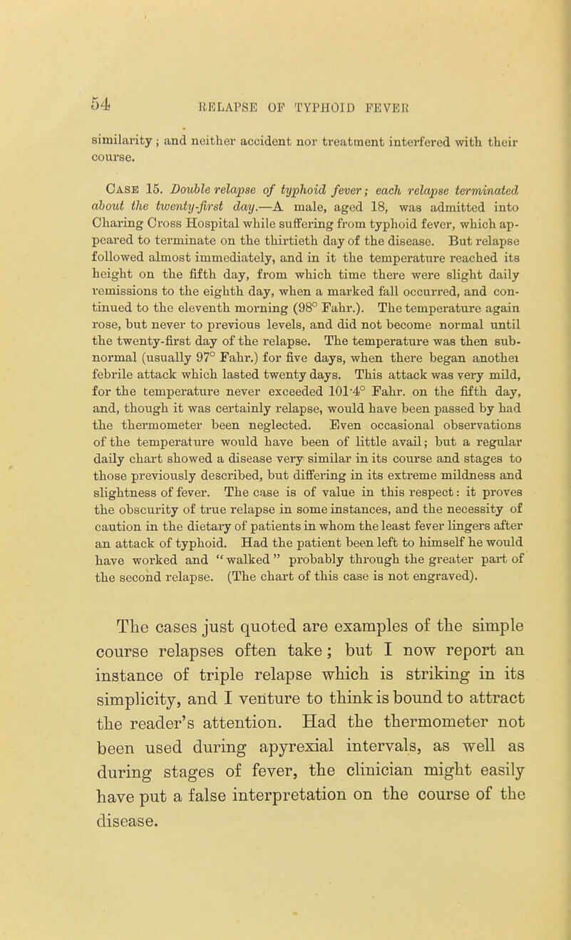 similarity ; and neither accident nor treatment interfered with their course. Case 15. Double relapse of typhoid fever; each relapse terminated about the twenty-first day.—A male, aged 18, was admitted into Charing Cross Hospital while suffering from typhoid fever, which ap- peared to terminate on the thirtieth day of the disease. But relapse followed almost immediately, and in it the temperature reached its height on the fifth day, from which time there were slight daily remissions to the eighth day, when a marked fall occurred, and con- tinued to the eleventh morning (98° Fahr.). The temperature again rose, but never to previous levels, and did not become normal until the twenty-first day of the relapse. The temperature was then sub- normal (usually 97° Fahr.) for five days, when there began anothei febrile attack which lasted twenty days. This attack was very mild, for the temperature never exceeded 101-4° Fahr. on the fifth day, and, though it was certainly relapse, would have been passed by had the thermometer been neglected. Even occasional observations of the temperature would have been of little avail; but a regular daily chart showed a disease very similar in its course and stages to those previously described, but differing in its extreme mildness and slightness of fever. The case is of value in this respect: it proves the obscurity of true relapse in some instances, and the necessity of caution in the dietary of patients in whom the least fever lingers after an attack of typhoid. Had the patient been left to himself he would have worked and  walked  probably through the greater part of the second relapse. (The chart of this case is not engraved). The cases just quoted are examples of the simple course relapses often take; but I now report an instance of triple relapse which is striking in its simplicity, and I venture to think is bound to attract the reader's attention. Had the thermometer not been used during apyrexial intervals, as well as during stages of fever, the clinician might easily have put a false interpretation on the course of the disease.