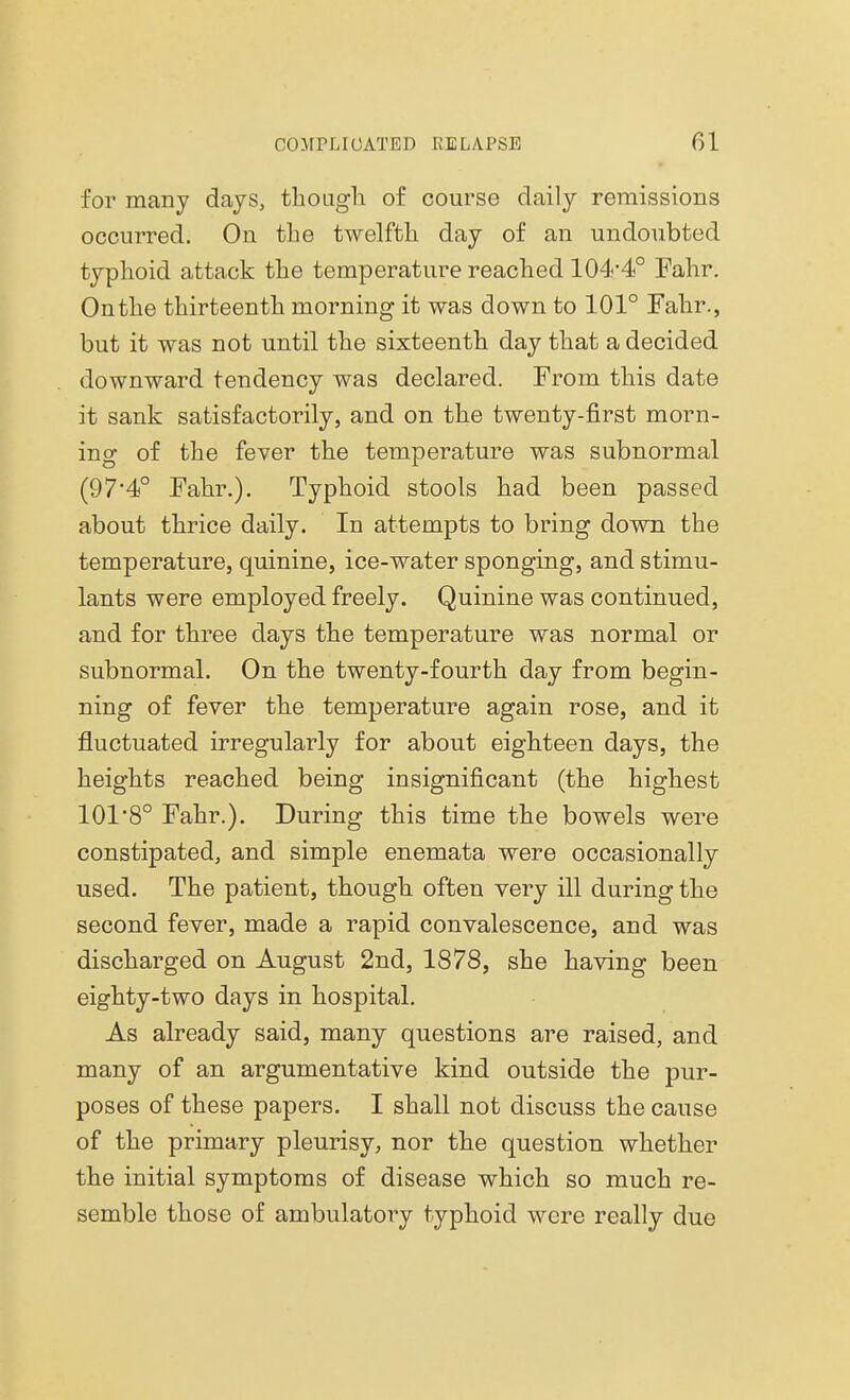 for many days, though of course daily remissions occurred. On the twelfth day of an undoubted typhoid attack the temperature reached 104-4° Fahr. Onthe thirteenth morning it was down to 101° Fahr., but it was not until the sixteenth day that a decided downward tendency was declared. From this date it sank satisfactorily, and on the twenty-first morn- ing of the fever the temperature was subnormal (97*4° Fahr.). Typhoid stools had been passed about thrice daily. In attempts to bring down the temperature, quinine, ice-water sponging, and stimu- lants were employed freely. Quinine was continued, and for three days the temperature was normal or subnormal. On the twenty-fourth day from begin- ning of fever the temperature again rose, and it fluctuated irregularly for about eighteen days, the heights reached being insignificant (the highest 101 '8° Fahr.). During this time the bowels were constipated, and simple enemata were occasionally used. The patient, though often very ill during the second fever, made a rapid convalescence, and was discharged on August 2nd, 1878, she having been eighty-two days in hospital. As already said, many questions are raised, and many of an argumentative kind outside the pur- poses of these papers. I shall not discuss the cause of the primary pleurisy, nor the question whether the initial symptoms of disease which so much re- semble those of ambulatory typhoid were really due