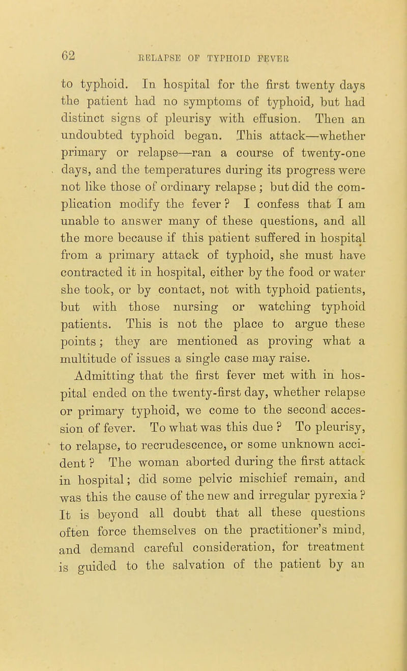 to typhoid. In hospital for the first twenty days the patient had no symptoms of typhoid, but had distinct signs of pleurisy with effusion. Then an undoubted typhoid began. .This attack—whether primary or relapse—ran a course of twenty-one . days, and the temperatures during its progress were not like those of ordinary relapse; but did the com- plication modify the fever ? I confess that I am unable to answer many of these questions, and all the more because if this patient suffered in hospital from a primary attack of typhoid, she must have contracted it in hospital, either by the food or water she took, or by contact, not with typhoid patients, but with those nursing or watching typhoid patients. This is not the place to argue these points; they are mentioned as proving what a multitude of issues a single case may raise. Admitting that the first fever met with in hos- pital ended on the twenty-first day, whether relapse or primary typhoid, we come to the second acces- sion of fever. To what was this due ? To pleurisy, to relapse, to recrudescence, or some unknown acci- dent ? The woman aborted during the first attack in hospital; did some pelvic mischief remain, and was this the cause of the new and irregular pyrexia ? It is beyond all doubt that all these questions often force themselves on the practitioner's mind, and demand careful consideration, for treatment is guided to the salvation of the patient by an