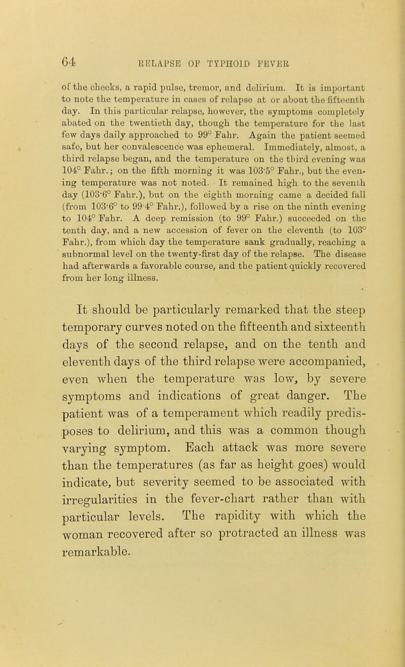 of the cheeks, a rapid pulse, tremor, and delirium. It is important to note the temperature in cases of relapse at or about the fifteenth day. In this particular relapse, however, the symptoms completely abated on the twentieth day, though the temperature for the last few days daily approached to 99° Fahr. Again the patient seemed safe, but her convalescence was ephemeral. Immediately, almost, a third relapse began, and the temperature on the third evening was 104° Fahr.; on the fifth morning it was 103'5° Fahr., but the even- ing temperature was not noted. It remained high to the seventh day (103-6° Fahr.), but on the eighth morning came a decided fall (from 103-6° to 99 4° Fahr.), followed by a rise on the ninth evening to 104° Fahr. A deep remission (to 99° Fahr.) succeeded on the tenth day, and a new accession of fever on the eleventh (to 103° Fahr.), from which day the temperatui'e sank gradually, reaching a subnormal level on the twenty-first day of the relapse. The disease had afterwards a favorable course, and the patient quickly recovered from her long illness. It should be particularly remarked that the steep temporary curves noted on the fifteenth and sixteenth days of the second relapse, and on the tenth and eleventh days of the third relapse were accompanied, even when the temperature was low, by severe symptoms and indications of great danger. The patient was of a temperament which readily predis- poses to delirium, and this was a common though varying symptom. Each attack was more severe than the temperatures (as far as height goes) would indicate, but severity seemed to be associated with irregularities in the fever-chart rather than with particular levels. The rapidity with which the woman recovered after so protracted an illness was remarkable.